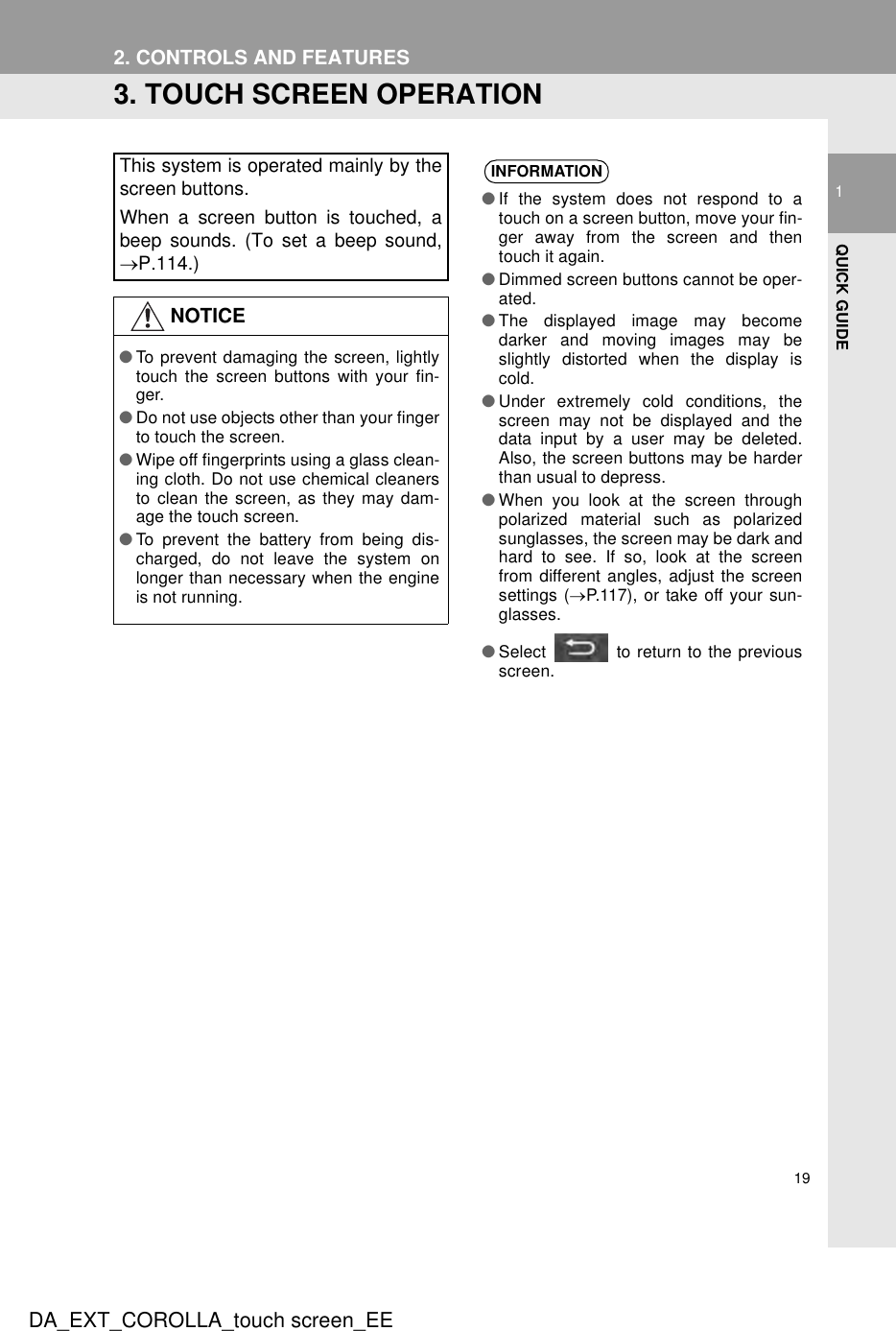 191QUICK GUIDEDA_EXT_COROLLA_touch screen_EE2. CONTROLS AND FEATURES3. TOUCH SCREEN OPERATIONThis system is operated mainly by thescreen buttons.When a screen button is touched, abeep sounds. (To set a beep sound,→P.114.)NOTICE●To prevent damaging the screen, lightlytouch the screen buttons with your fin-ger.●Do not use objects other than your fingerto touch the screen.●Wipe off fingerprints using a glass clean-ing cloth. Do not use chemical cleanersto clean the screen, as they may dam-age the touch screen.●To prevent the battery from being dis-charged, do not leave the system onlonger than necessary when the engineis not running.INFORMATION●If the system does not respond to atouch on a screen button, move your fin-ger away from the screen and thentouch it again.●Dimmed screen buttons cannot be oper-ated.●The displayed image may becomedarker and moving images may beslightly distorted when the display iscold.●Under extremely cold conditions, thescreen may not be displayed and thedata input by a user may be deleted.Also, the screen buttons may be harderthan usual to depress.●When you look at the screen throughpolarized material such as polarizedsunglasses, the screen may be dark andhard to see. If so, look at the screenfrom different angles, adjust the screensettings (→P.117), or take off your sun-glasses.●Select   to return to the previousscreen.