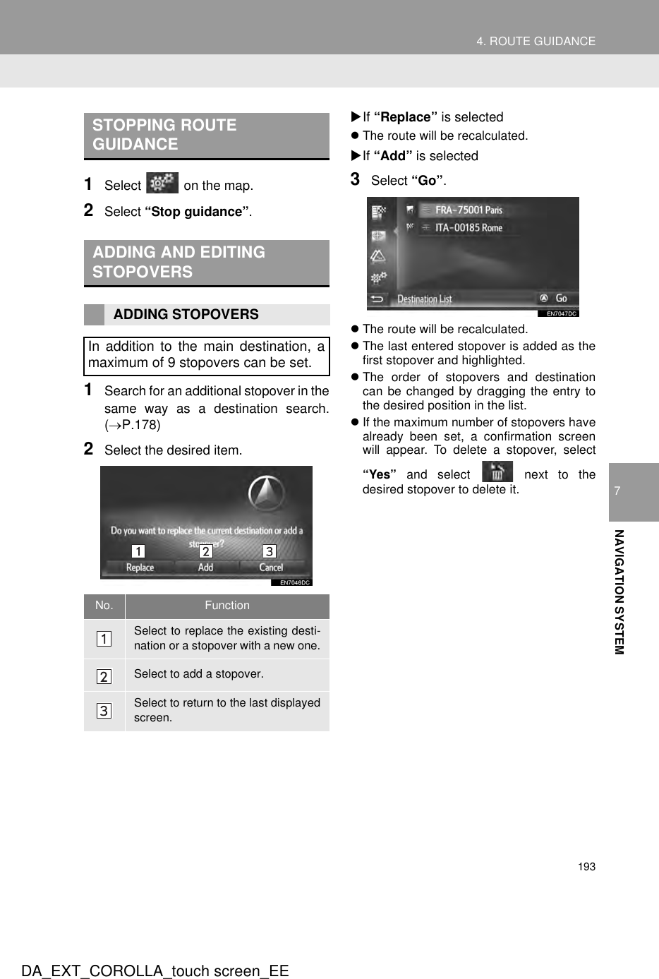 1934. ROUTE GUIDANCEDA_EXT_COROLLA_touch screen_EE7NAVIGATION SYSTEM1Select   on the map.2Select “Stop guidance”.1Search for an additional stopover in thesame way as a destination search.(→P.178)2Select the desired item.XIf “Replace” is selectedzThe route will be recalculated.XIf “Add” is selected3Select “Go”.zThe route will be recalculated.zThe last entered stopover is added as thefirst stopover and highlighted.zThe order of stopovers and destinationcan be changed by dragging the entry tothe desired position in the list.zIf the maximum number of stopovers havealready been set, a confirmation screenwill appear. To delete a stopover, select“Yes” and select   next to thedesired stopover to delete it.STOPPING ROUTE GUIDANCEADDING AND EDITING STOPOVERSADDING STOPOVERSIn addition to the main destination, amaximum of 9 stopovers can be set.No. FunctionSelect to replace the existing desti-nation or a stopover with a new one.Select to add a stopover.Select to return to the last displayedscreen.
