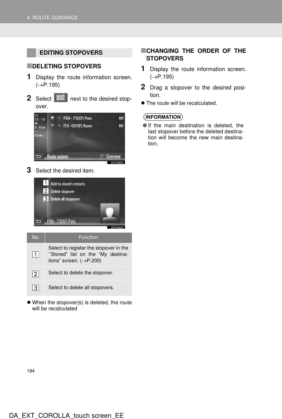 1944. ROUTE GUIDANCEDA_EXT_COROLLA_touch screen_EE■DELETING STOPOVERS1Display the route information screen.(→P.195)2Select   next to the desired stop-over.3Select the desired item.zWhen the stopover(s) is deleted, the routewill be recalculated■CHANGING THE ORDER OF THESTOPOVERS1Display the route information screen.(→P.195)2Drag a stopover to the desired posi-tion.zThe route will be recalculated.EDITING STOPOVERSNo. FunctionSelect to register the stopover in the“Stored” list on the “My destina-tions” screen. (→P.200)Select to delete the stopover.Select to delete all stopovers.INFORMATION●If the main destination is deleted, thelast stopover before the deleted destina-tion will become the new main destina-tion.