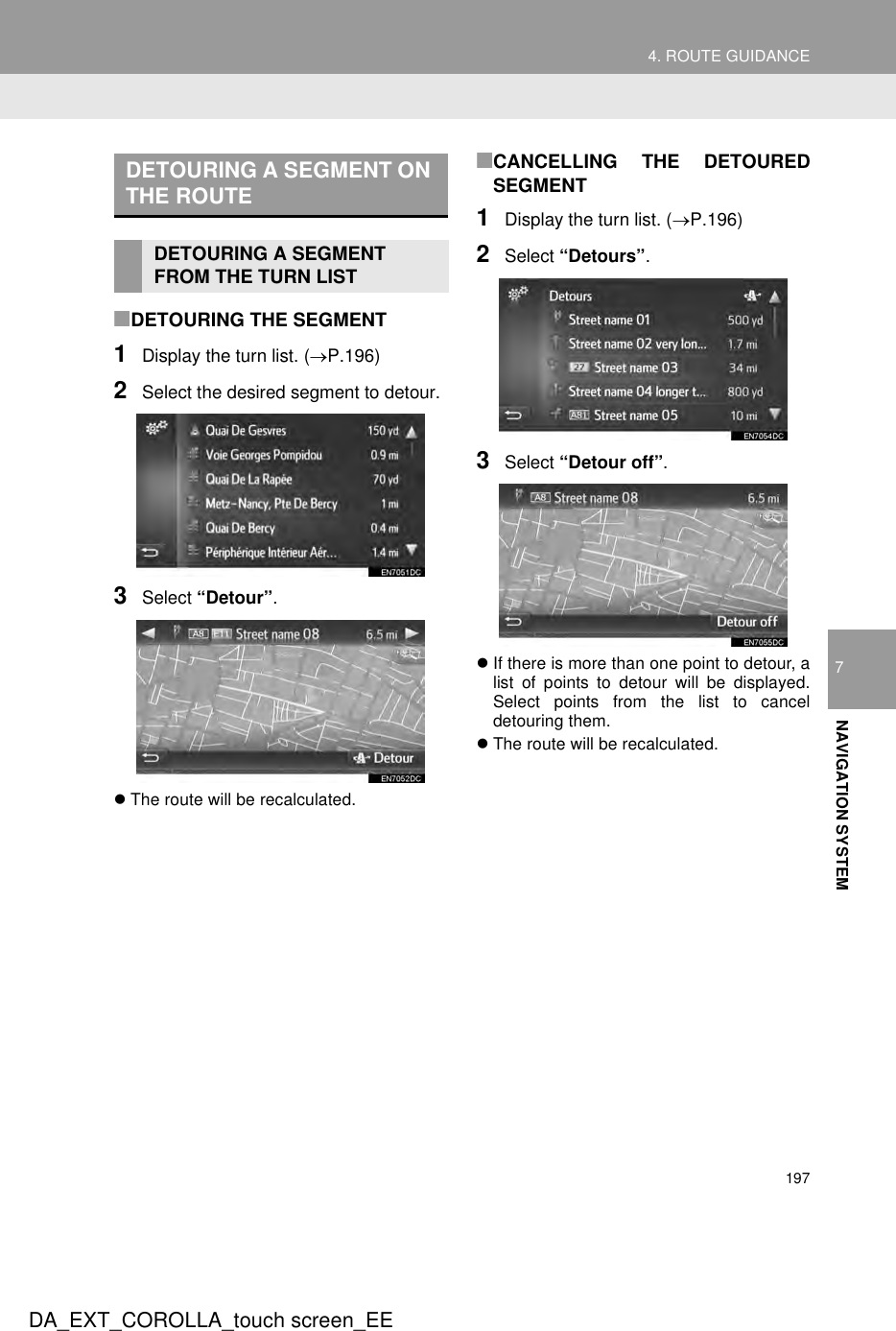 1974. ROUTE GUIDANCEDA_EXT_COROLLA_touch screen_EE7NAVIGATION SYSTEM■DETOURING THE SEGMENT1Display the turn list. (→P.196)2Select the desired segment to detour.3Select “Detour”.zThe route will be recalculated.■CANCELLING THE DETOUREDSEGMENT1Display the turn list. (→P.196)2Select “Detours”.3Select “Detour off”.zIf there is more than one point to detour, alist of points to detour will be displayed.Select points from the list to canceldetouring them.zThe route will be recalculated.DETOURING A SEGMENT ON THE ROUTEDETOURING A SEGMENT FROM THE TURN LIST