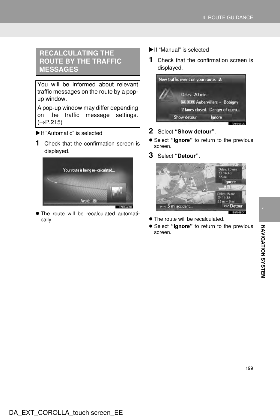 1994. ROUTE GUIDANCEDA_EXT_COROLLA_touch screen_EE7NAVIGATION SYSTEMXIf “Automatic” is selected1Check that the confirmation screen isdisplayed.zThe route will be recalculated automati-cally.XIf “Manual” is selected1Check that the confirmation screen isdisplayed.2Select “Show detour”.zSelect  “Ignore” to return to the previousscreen.3Select “Detour”.zThe route will be recalculated.zSelect  “Ignore” to return to the previousscreen.RECALCULATING THE ROUTE BY THE TRAFFIC MESSAGESYou will be informed about relevanttraffic messages on the route by a pop-up window.A pop-up window may differ dependingon the traffic message settings.(→P.215)