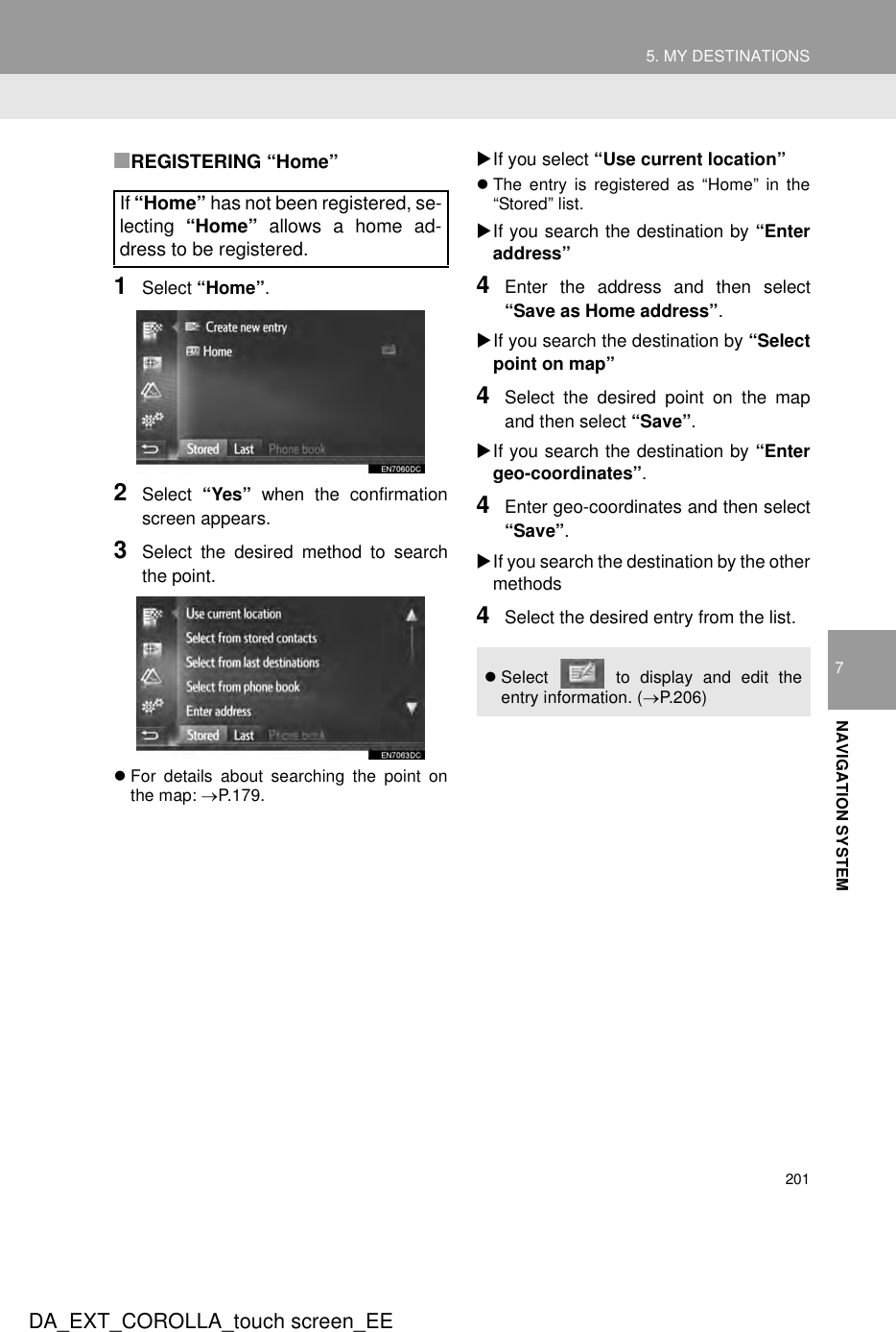 2015. MY DESTINATIONSDA_EXT_COROLLA_touch screen_EE7NAVIGATION SYSTEM■REGISTERING “Home”1Select “Home”.2Select  “Yes” when the confirmationscreen appears.3Select the desired method to searchthe point.zFor details about searching the point onthe map: →P.179.XIf you select “Use current location”zThe entry is registered as “Home” in the“Stored” list.XIf you search the destination by “Enteraddress”4Enter the address and then select“Save as Home address”.XIf you search the destination by “Selectpoint on map”4Select the desired point on the mapand then select “Save”.XIf you search the destination by “Entergeo-coordinates”.4Enter geo-coordinates and then select“Save”.XIf you search the destination by the othermethods4Select the desired entry from the list.If “Home” has not been registered, se-lecting  “Home” allows a home ad-dress to be registered. zSelect   to display and edit theentry information. (→P.206)