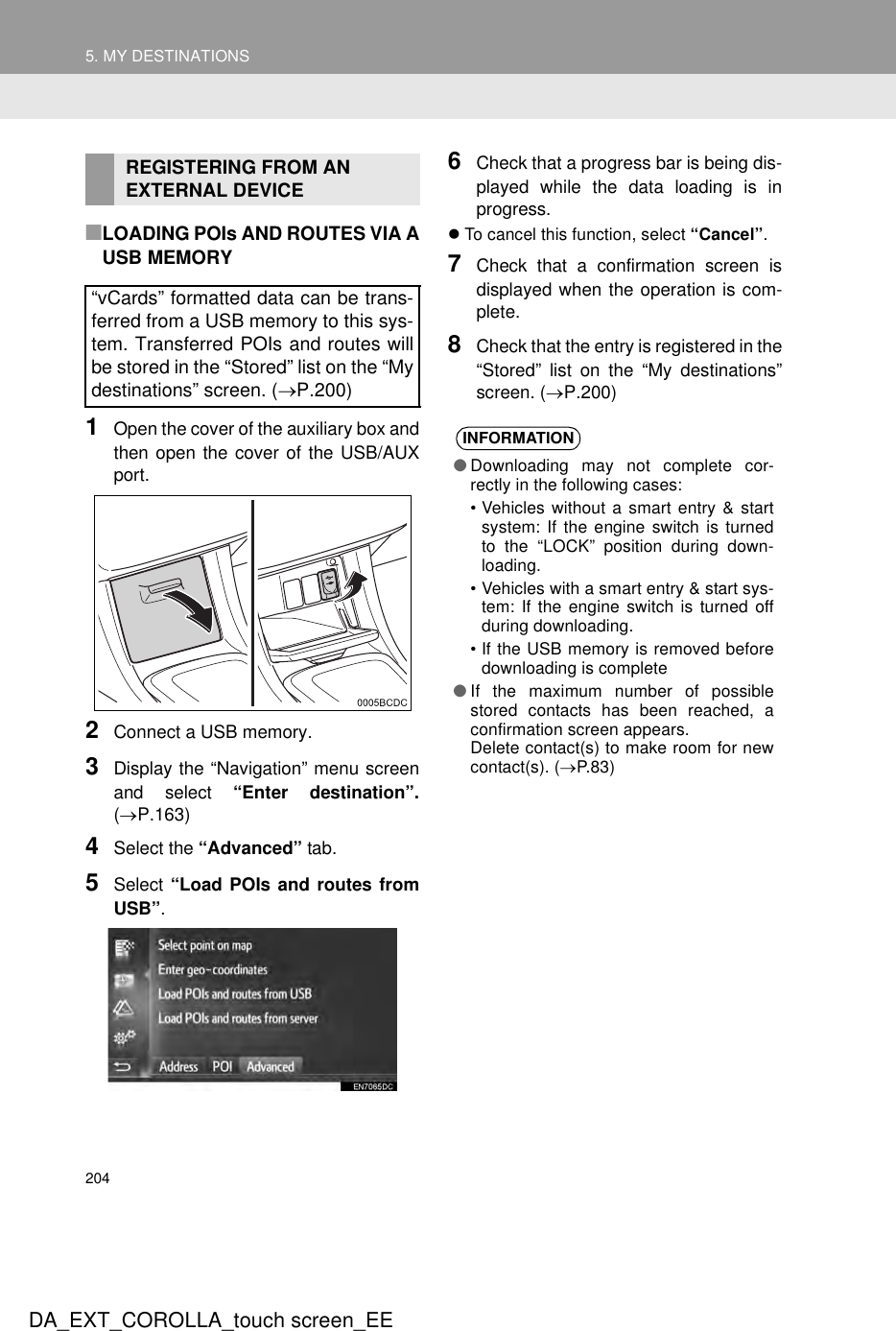 2045. MY DESTINATIONSDA_EXT_COROLLA_touch screen_EE■LOADING POIs AND ROUTES VIA AUSB MEMORY1Open the cover of the auxiliary box andthen open the cover of the USB/AUXport.2Connect a USB memory.3Display the “Navigation” menu screenand select “Enter destination”.(→P.163)4Select the “Advanced” tab.5Select “Load POIs and routes fromUSB”.6Check that a progress bar is being dis-played while the data loading is inprogress.zTo cancel this function, select “Cancel”.7Check that a confirmation screen isdisplayed when the operation is com-plete.8Check that the entry is registered in the“Stored” list on the “My destinations”screen. (→P.200)REGISTERING FROM AN EXTERNAL DEVICE“vCards” formatted data can be trans-ferred from a USB memory to this sys-tem. Transferred POIs and routes willbe stored in the “Stored” list on the “Mydestinations” screen. (→P.200)INFORMATION●Downloading may not complete cor-rectly in the following cases:• Vehicles without a smart entry &amp; startsystem: If the engine switch is turnedto the “LOCK” position during down-loading.• Vehicles with a smart entry &amp; start sys-tem: If the engine switch is turned offduring downloading.• If the USB memory is removed beforedownloading is complete●If the maximum number of possiblestored contacts has been reached, aconfirmation screen appears.Delete contact(s) to make room for newcontact(s). (→P.83)