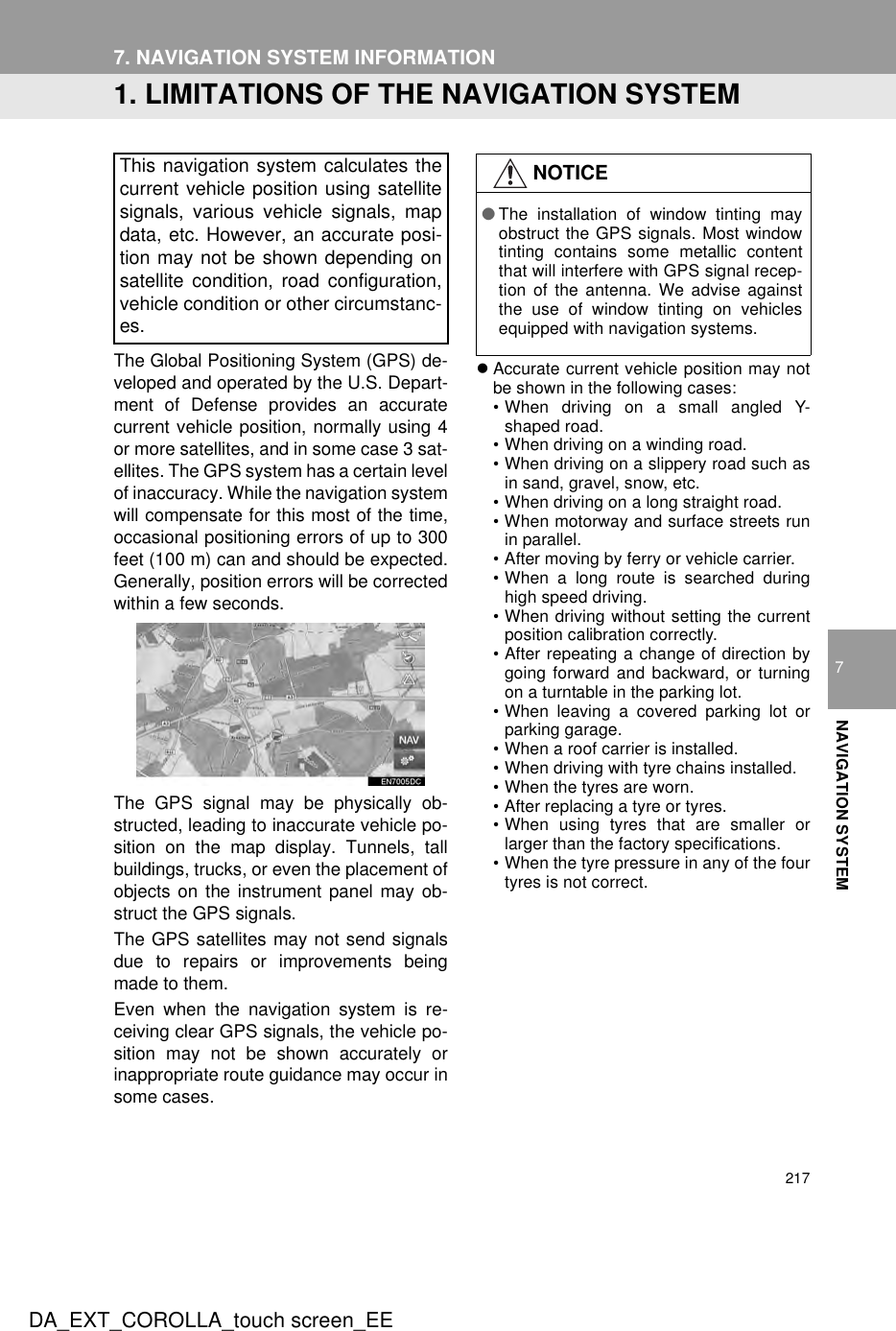 217DA_EXT_COROLLA_touch screen_EE7NAVIGATION SYSTEM7. NAVIGATION SYSTEM INFORMATION1. LIMITATIONS OF THE NAVIGATION SYSTEMThe Global Positioning System (GPS) de-veloped and operated by the U.S. Depart-ment of Defense provides an accuratecurrent vehicle position, normally using 4or more satellites, and in some case 3 sat-ellites. The GPS system has a certain levelof inaccuracy. While the navigation systemwill compensate for this most of the time,occasional positioning errors of up to 300feet (100 m) can and should be expected.Generally, position errors will be correctedwithin a few seconds.The GPS signal may be physically ob-structed, leading to inaccurate vehicle po-sition on the map display. Tunnels, tallbuildings, trucks, or even the placement ofobjects on the instrument panel may ob-struct the GPS signals.The GPS satellites may not send signalsdue to repairs or improvements beingmade to them.Even when the navigation system is re-ceiving clear GPS signals, the vehicle po-sition may not be shown accurately orinappropriate route guidance may occur insome cases.zAccurate current vehicle position may notbe shown in the following cases:• When driving on a small angled Y-shaped road.• When driving on a winding road.• When driving on a slippery road such asin sand, gravel, snow, etc.• When driving on a long straight road.• When motorway and surface streets runin parallel.• After moving by ferry or vehicle carrier.• When a long route is searched duringhigh speed driving.• When driving without setting the currentposition calibration correctly.• After repeating a change of direction bygoing forward and backward, or turningon a turntable in the parking lot.• When leaving a covered parking lot orparking garage.• When a roof carrier is installed.• When driving with tyre chains installed.• When the tyres are worn.• After replacing a tyre or tyres.• When using tyres that are smaller orlarger than the factory specifications.• When the tyre pressure in any of the fourtyres is not correct.This navigation system calculates thecurrent vehicle position using satellitesignals, various vehicle signals, mapdata, etc. However, an accurate posi-tion may not be shown depending onsatellite condition, road configuration,vehicle condition or other circumstanc-es.NOTICE●The installation of window tinting mayobstruct the GPS signals. Most windowtinting contains some metallic contentthat will interfere with GPS signal recep-tion of the antenna. We advise againstthe use of window tinting on vehiclesequipped with navigation systems.