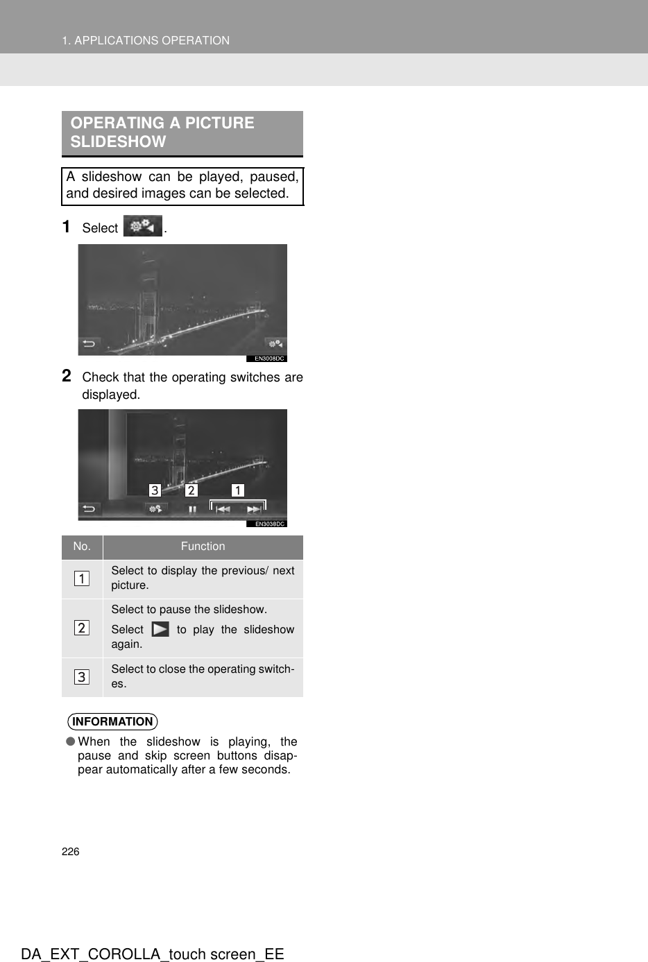 2261. APPLICATIONS OPERATIONDA_EXT_COROLLA_touch screen_EE1Select .2Check that the operating switches aredisplayed.OPERATING A PICTURE SLIDESHOWA slideshow can be played, paused,and desired images can be selected.No. FunctionSelect to display the previous/ nextpicture.Select to pause the slideshow.Select   to play the slideshowagain.Select to close the operating switch-es.INFORMATION●When the slideshow is playing, thepause and skip screen buttons disap-pear automatically after a few seconds.