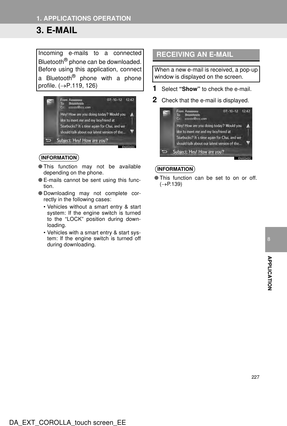 2271. APPLICATIONS OPERATIONDA_EXT_COROLLA_touch screen_EE8APPLICATION3. E-MAIL1Select “Show” to check the e-mail.2Check that the e-mail is displayed.Incoming e-mails to a connectedBluetooth® phone can be downloaded.Before using this application, connecta Bluetooth® phone with a phoneprofile. (→P.119, 126)INFORMATION●This function may not be availabledepending on the phone.●E-mails cannot be sent using this func-tion.●Downloading may not complete cor-rectly in the following cases:• Vehicles without a smart entry &amp; startsystem: If the engine switch is turnedto the “LOCK” position during down-loading.• Vehicles with a smart entry &amp; start sys-tem: If the engine switch is turned offduring downloading.RECEIVING AN E-MAILWhen a new e-mail is received, a pop-upwindow is displayed on the screen.INFORMATION●This function can be set to on or off.(→P.139)