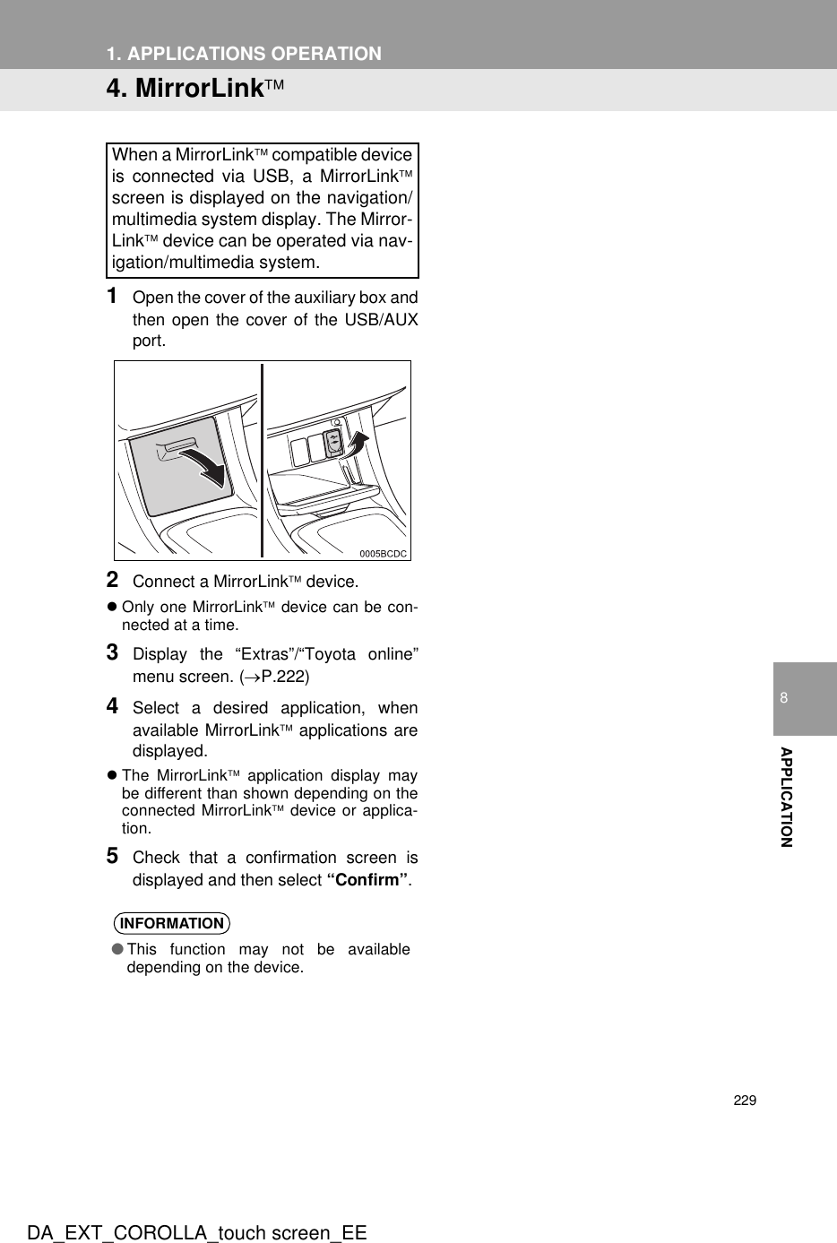 2291. APPLICATIONS OPERATIONDA_EXT_COROLLA_touch screen_EE8APPLICATION4. MirrorLink1Open the cover of the auxiliary box andthen open the cover of the USB/AUXport.2Connect a MirrorLink device.zOnly one MirrorLink device can be con-nected at a time.3Display the “Extras”/“Toyota online”menu screen. (→P.222)4Select a desired application, whenavailable MirrorLink applications aredisplayed.zThe MirrorLink application display maybe different than shown depending on theconnected MirrorLink device or applica-tion.5Check that a confirmation screen isdisplayed and then select “Confirm”.When a MirrorLink compatible deviceis connected via USB, a MirrorLinkscreen is displayed on the navigation/multimedia system display. The Mirror-Link device can be operated via nav-igation/multimedia system.INFORMATION●This function may not be availabledepending on the device.