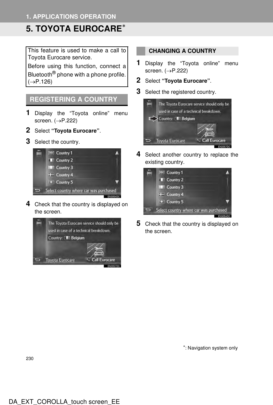 2301. APPLICATIONS OPERATIONDA_EXT_COROLLA_touch screen_EE5. TOYOTA EUROCARE∗1Display the “Toyota online” menuscreen. (→P.222)2Select “Toyota Eurocare”.3Select the country.4Check that the country is displayed onthe screen.1Display the “Toyota online” menuscreen. (→P.222)2Select “Toyota Eurocare”.3Select the registered country.4Select another country to replace theexisting country.5Check that the country is displayed onthe screen.This feature is used to make a call toToyota Eurocare service.Before using this function, connect aBluetooth® phone with a phone profile.(→P.126)REGISTERING A COUNTRY∗: Navigation system onlyCHANGING A COUNTRY