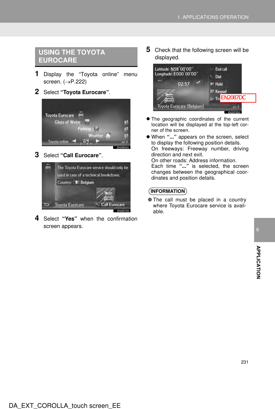 2311. APPLICATIONS OPERATION8APPLICATIONDA_EXT_COROLLA_touch screen_EE1Display the “Toyota online” menuscreen. (→P.222)2Select “Toyota Eurocare”.3Select “Call Eurocare”.4Select  “Yes” when the confirmationscreen appears.5Check that the following screen will bedisplayed.zThe geographic coordinates of the currentlocation will be displayed at the top-left cor-ner of the screen.zWhen “...” appears on the screen, selectto display the following position details.On freeways: Freeway number, drivingdirection and next exit.On other roads: Address information.Each time “...” is selected, the screenchanges between the geographical coor-dinates and position details.USING THE TOYOTA EUROCAREINFORMATION●The call must be placed in a countrywhere Toyota Eurocare service is avail-able.EN2087DC