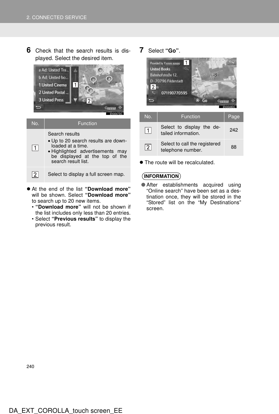 2402. CONNECTED SERVICEDA_EXT_COROLLA_touch screen_EE6Check that the search results is dis-played. Select the desired item.zAt the end of the list “Download more”will be shown. Select “Download more”to search up to 20 new items.•“Download more” will not be shown ifthe list includes only less than 20 entries.• Select “Previous results” to display theprevious result.7Select “Go”.zThe route will be recalculated.No. FunctionSearch results•Up to 20 search results are down-loaded at a time.•Highlighted advertisements maybe displayed at the top of thesearch result list.Select to display a full screen map.No. Function PageSelect to display the de-tailed information. 242Select to call the registeredtelephone number. 88INFORMATION●After establishments acquired using“Online search” have been set as a des-tination once, they will be stored in the“Stored” list on the “My Destinations”screen.