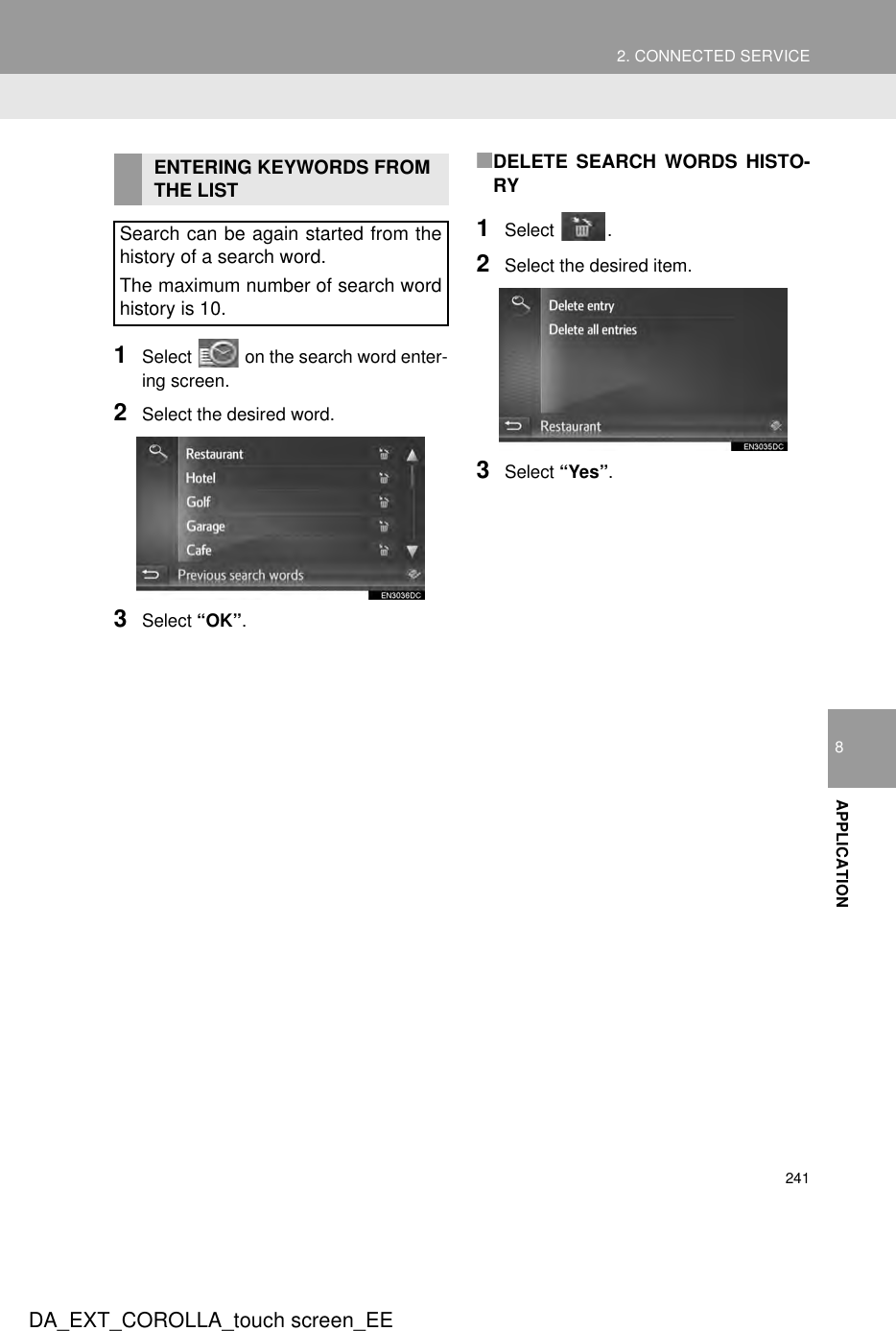 2412. CONNECTED SERVICEDA_EXT_COROLLA_touch screen_EE8APPLICATION1Select   on the search word enter-ing screen.2Select the desired word.3Select “OK”.■DELETE SEARCH WORDS HISTO-RY1Select .2Select the desired item.3Select “Yes”. ENTERING KEYWORDS FROM THE LISTSearch can be again started from thehistory of a search word.The maximum number of search wordhistory is 10.