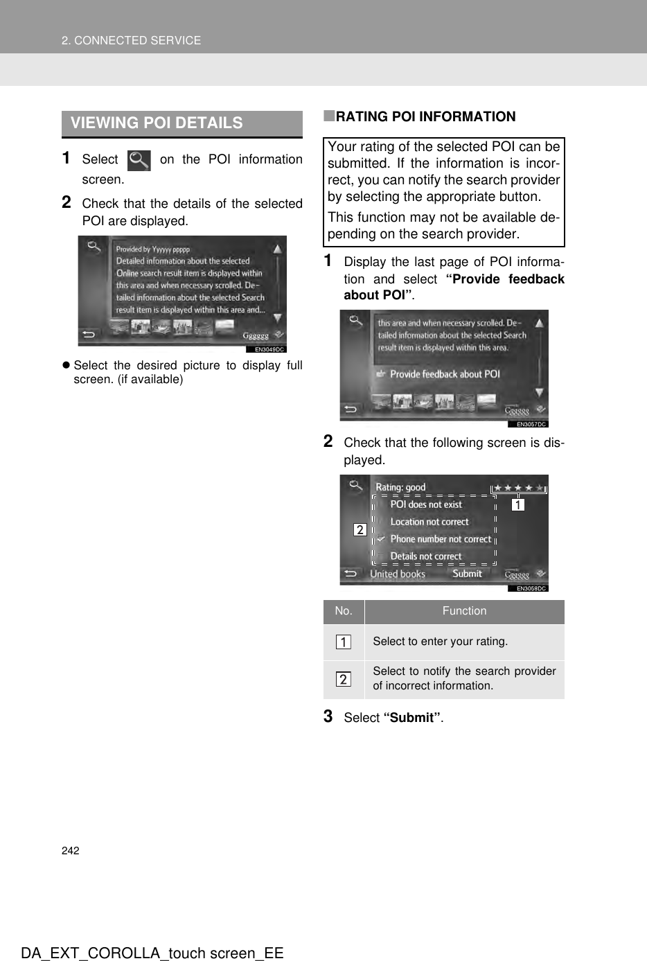 2422. CONNECTED SERVICEDA_EXT_COROLLA_touch screen_EE1Select   on the POI informationscreen.2Check that the details of the selectedPOI are displayed.zSelect the desired picture to display fullscreen. (if available)■RATING POI INFORMATION1Display the last page of POI informa-tion and select “Provide feedbackabout POI”.2Check that the following screen is dis-played.3Select “Submit”.VIEWING POI DETAILSYour rating of the selected POI can besubmitted. If the information is incor-rect, you can notify the search providerby selecting the appropriate button.This function may not be available de-pending on the search provider.No. FunctionSelect to enter your rating.Select to notify the search providerof incorrect information.