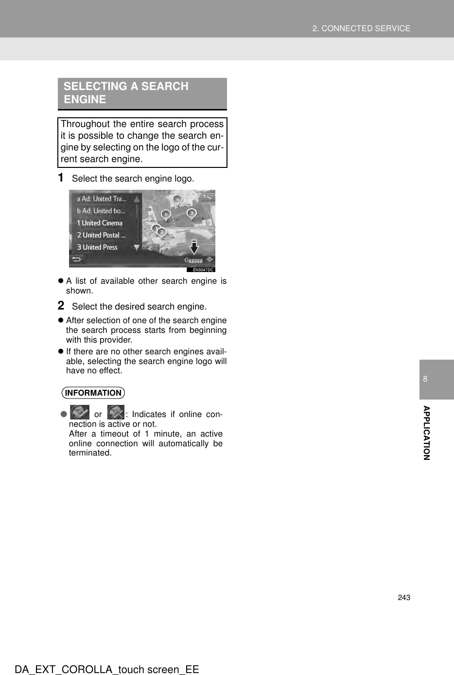 2432. CONNECTED SERVICEDA_EXT_COROLLA_touch screen_EE8APPLICATION1Select the search engine logo.zA list of available other search engine isshown.2Select the desired search engine.zAfter selection of one of the search enginethe search process starts from beginningwith this provider.zIf there are no other search engines avail-able, selecting the search engine logo willhave no effect.SELECTING A SEARCH ENGINEThroughout the entire search processit is possible to change the search en-gine by selecting on the logo of the cur-rent search engine.INFORMATION● or  : Indicates if online con-nection is active or not. After a timeout of 1 minute, an activeonline connection will automatically beterminated.