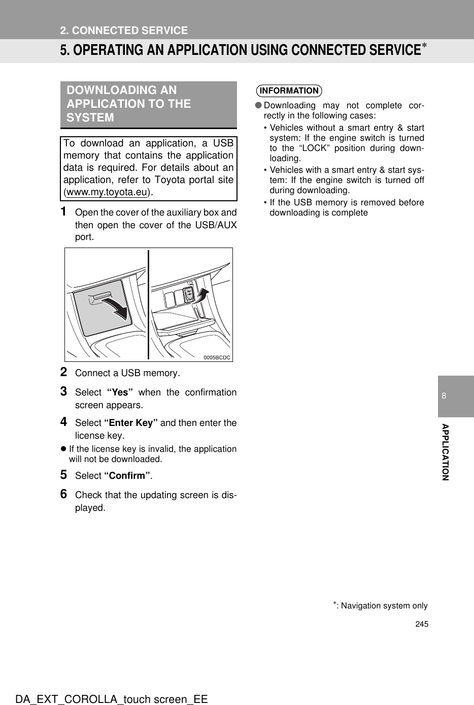 2452. CONNECTED SERVICEDA_EXT_COROLLA_touch screen_EE8APPLICATION5. OPERATING AN APPLICATION USING CONNECTED SERVICE∗1Open the cover of the auxiliary box andthen open the cover of the USB/AUXport.2Connect a USB memory.3Select  “Yes” when the confirmationscreen appears.4Select “Enter Key” and then enter thelicense key.zIf the license key is invalid, the applicationwill not be downloaded.5Select “Confirm”.6Check that the updating screen is dis-played.DOWNLOADING AN APPLICATION TO THE SYSTEMTo download an application, a USBmemory that contains the applicationdata is required. For details about anapplication, refer to Toyota portal site(www.my.toyota.eu).∗: Navigation system onlyINFORMATION●Downloading may not complete cor-rectly in the following cases:• Vehicles without a smart entry &amp; startsystem: If the engine switch is turnedto the “LOCK” position during down-loading.• Vehicles with a smart entry &amp; start sys-tem: If the engine switch is turned offduring downloading.• If the USB memory is removed beforedownloading is complete