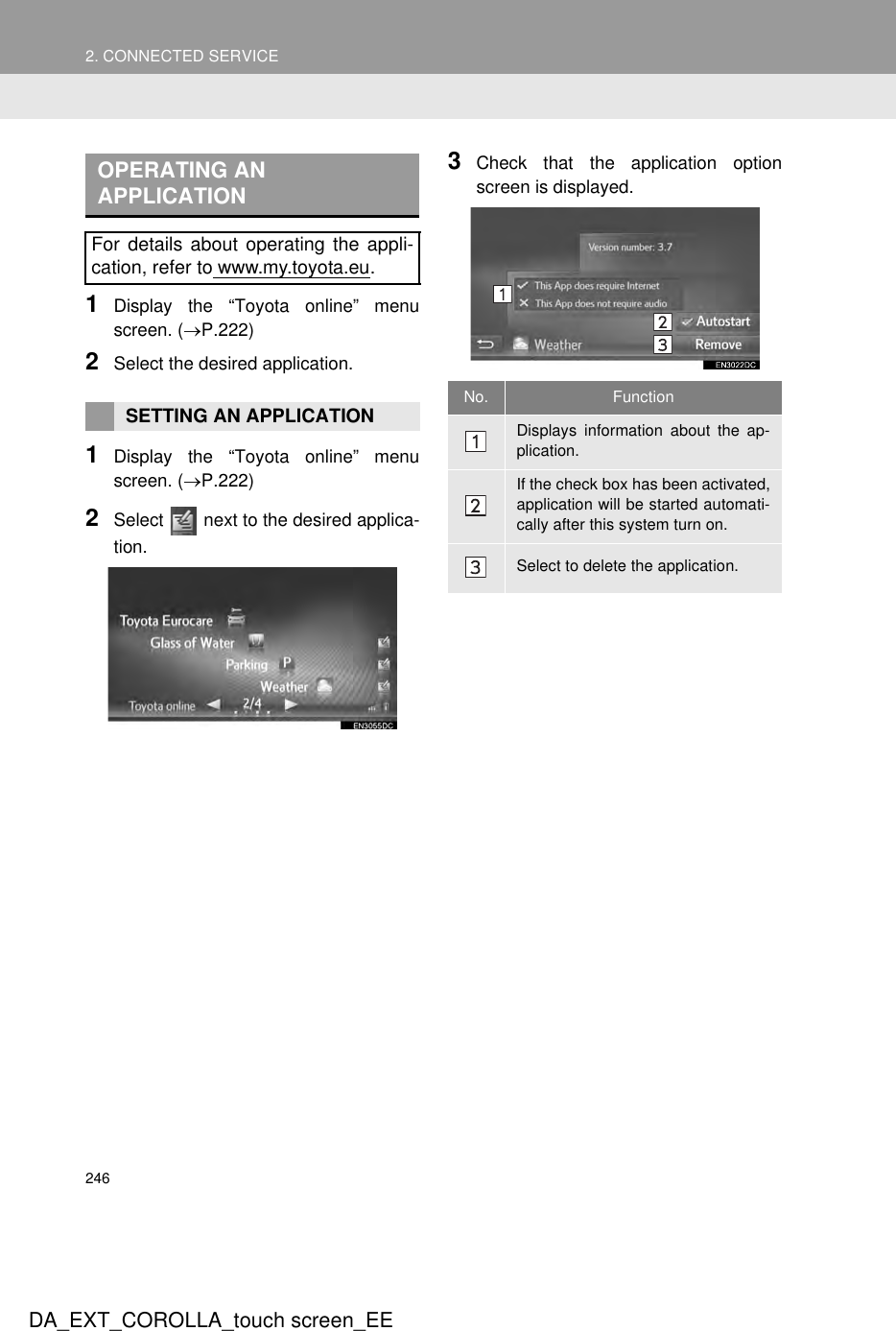 2462. CONNECTED SERVICEDA_EXT_COROLLA_touch screen_EE1Display the “Toyota online” menuscreen. (→P.222)2Select the desired application.1Display the “Toyota online” menuscreen. (→P.222)2Select   next to the desired applica-tion.3Check that the application optionscreen is displayed. OPERATING AN APPLICATIONFor details about operating the appli-cation, refer to www.my.toyota.eu.SETTING AN APPLICATION No. FunctionDisplays information about the ap-plication.If the check box has been activated,application will be started automati-cally after this system turn on.Select to delete the application.