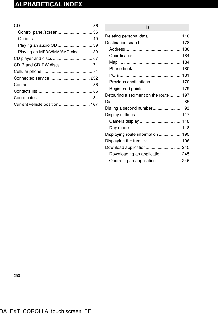 250ALPHABETICAL INDEXDA_EXT_COROLLA_touch screen_EECD ............................................................ 36Control panel/screen............................. 36Options.................................................. 40Playing an audio CD ............................. 39Playing an MP3/WMA/AAC disc ........... 39CD player and discs ................................. 67CD-R and CD-RW discs........................... 71Cellular phone .......................................... 74Connected service.................................. 232Contacts ................................................... 86Contacts list.............................................. 86Coordinates ............................................ 184Current vehicle position.......................... 167DDeleting personal data............................116Destination search..................................178Address...............................................180Coordinates.........................................184Map ..................................................... 184Phone book.........................................180POIs .................................................... 181Previous destinations..........................179Registered points ................................179Detouring a segment on the route ..........197Dial............................................................ 85Dialing a second number..........................93Display settings....................................... 117Camera display ...................................118Day mode............................................118Displaying route information ................... 195Displaying the turn list.............................196Download application..............................245Downloading an application ................245Operating an application ..................... 246