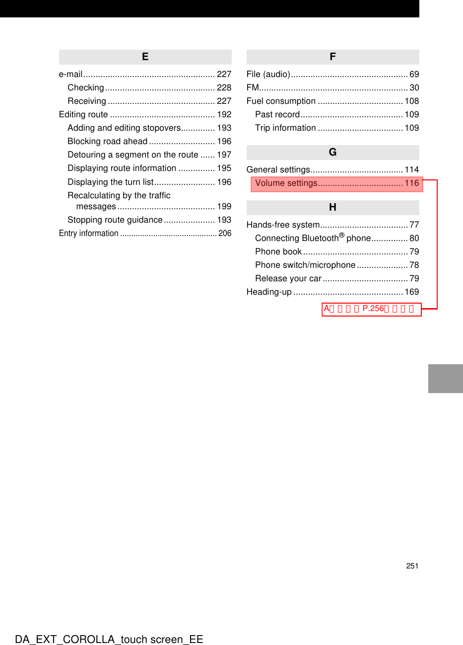 251DA_EXT_COROLLA_touch screen_EEEe-mail...................................................... 227Checking............................................. 228Receiving ............................................ 227Editing route ........................................... 192Adding and editing stopovers.............. 193Blocking road ahead........................... 196Detouring a segment on the route ...... 197Displaying route information ............... 195Displaying the turn list......................... 196Recalculating by the traffic messages........................................ 199Stopping route guidance..................... 193Entry information ............................................ 206FFile (audio)................................................ 69FM............................................................. 30Fuel consumption ...................................108Past record..........................................109Trip information ...................................109GGeneral settings......................................114Volume settings...................................116HHands-free system....................................77Connecting Bluetooth® phone...............80Phone book........................................... 79Phone switch/microphone..................... 78Release your car................................... 79Heading-up .............................................169Aとして、P.256にイドウ