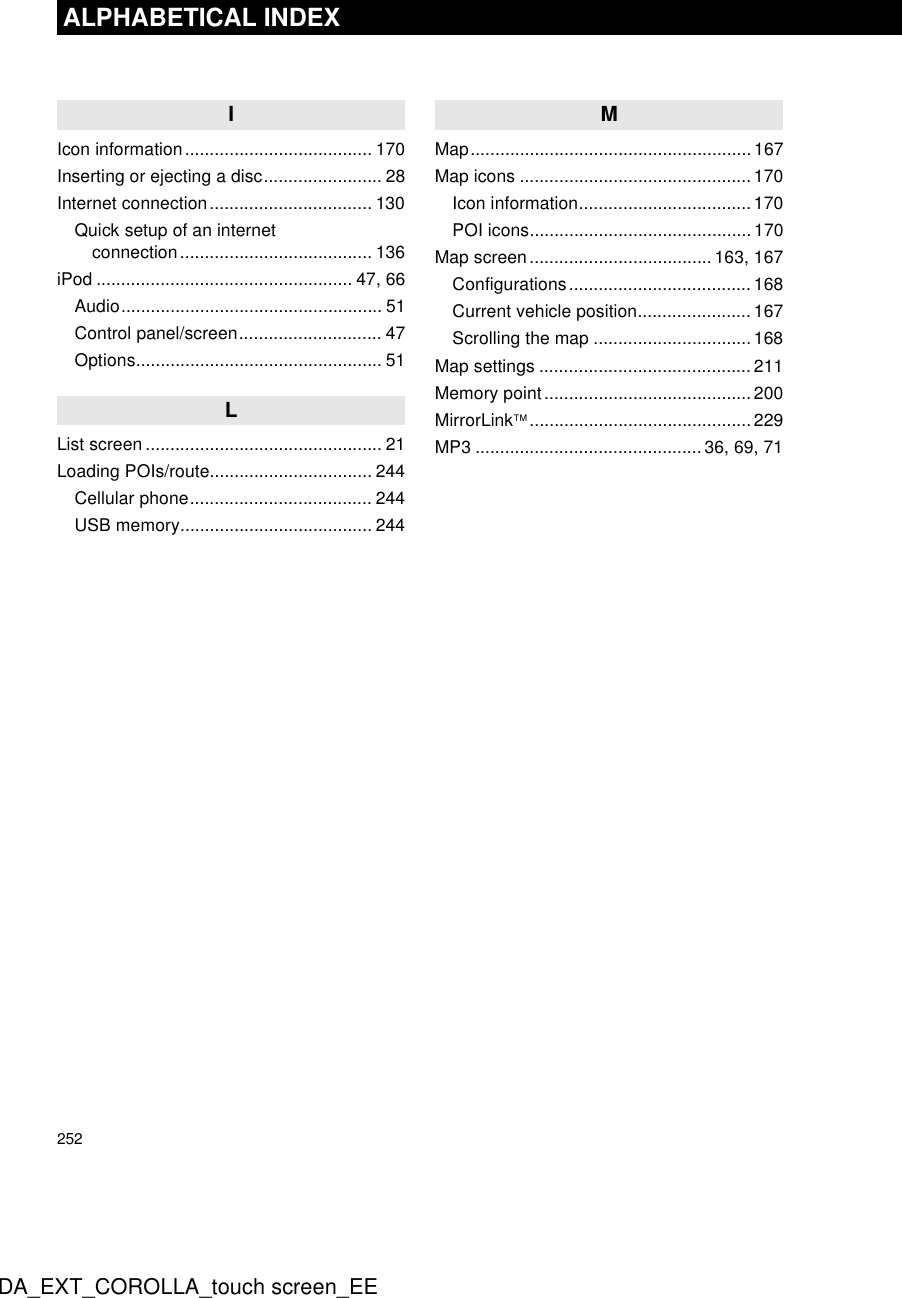 252ALPHABETICAL INDEXDA_EXT_COROLLA_touch screen_EEIIcon information...................................... 170Inserting or ejecting a disc........................ 28Internet connection................................. 130Quick setup of an internet connection....................................... 136iPod .................................................... 47, 66Audio..................................................... 51Control panel/screen............................. 47Options.................................................. 51LList screen ................................................ 21Loading POIs/route................................. 244Cellular phone..................................... 244USB memory....................................... 244MMap.........................................................167Map icons ...............................................170Icon information...................................170POI icons.............................................170Map screen..................................... 163, 167Configurations..................................... 168Current vehicle position....................... 167Scrolling the map ................................ 168Map settings ........................................... 211Memory point..........................................200MirrorLink.............................................229MP3 .............................................. 36, 69, 71