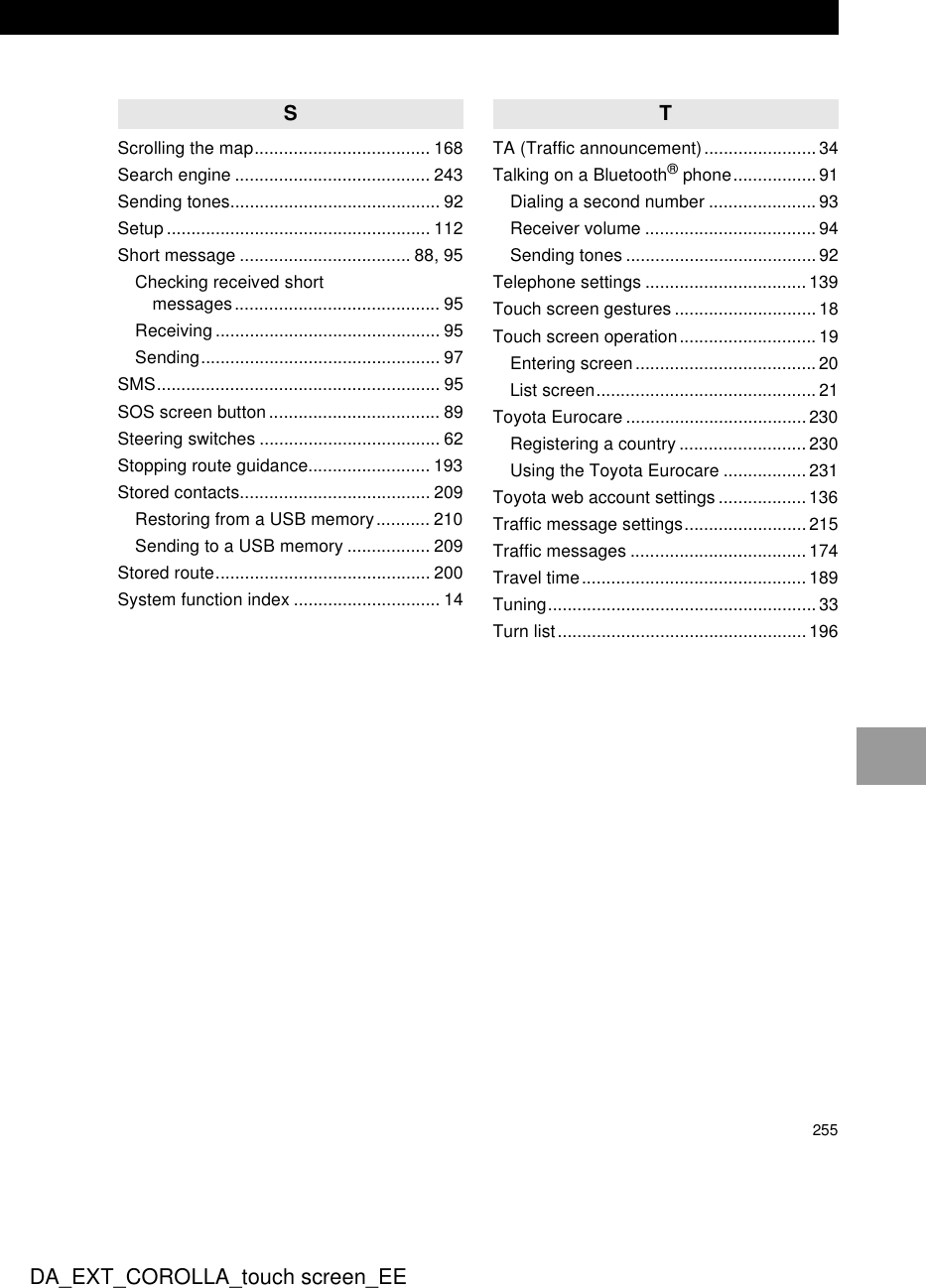 255DA_EXT_COROLLA_touch screen_EESScrolling the map.................................... 168Search engine ........................................ 243Sending tones........................................... 92Setup ...................................................... 112Short message ................................... 88, 95Checking received short messages.......................................... 95Receiving .............................................. 95Sending................................................. 97SMS.......................................................... 95SOS screen button ................................... 89Steering switches ..................................... 62Stopping route guidance......................... 193Stored contacts....................................... 209Restoring from a USB memory........... 210Sending to a USB memory ................. 209Stored route............................................ 200System function index .............................. 14TTA (Traffic announcement).......................34Talking on a Bluetooth® phone................. 91Dialing a second number ...................... 93Receiver volume ................................... 94Sending tones .......................................92Telephone settings ................................. 139Touch screen gestures .............................18Touch screen operation............................ 19Entering screen..................................... 20List screen.............................................21Toyota Eurocare ..................................... 230Registering a country .......................... 230Using the Toyota Eurocare ................. 231Toyota web account settings ..................136Traffic message settings.........................215Traffic messages ....................................174Travel time.............................................. 189Tuning....................................................... 33Turn list................................................... 196