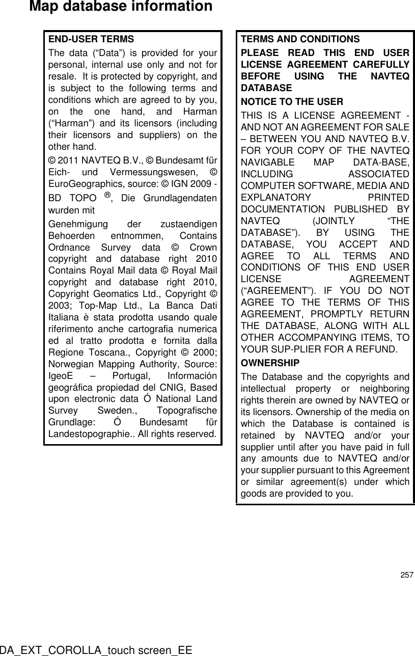 257DA_EXT_COROLLA_touch screen_EEMap database informationEND-USER TERMSThe data (“Data”) is provided for yourpersonal, internal use only and not forresale.  It is protected by copyright, andis subject to the following terms andconditions which are agreed to by you,on the one hand, and Harman(“Harman”) and its licensors (includingtheir licensors and suppliers) on theother hand.© 2011 NAVTEQ B.V., © Bundesamt fürEich- und Vermessungswesen, ©EuroGeographics, source: © IGN 2009 -BD TOPO ®, Die Grundlagendatenwurden mitGenehmigung der zustaendigenBehoerden entnommen, ContainsOrdnance Survey data © Crowncopyright and database right 2010Contains Royal Mail data © Royal Mailcopyright and database right 2010,Copyright Geomatics Ltd., Copyright ©2003; Top-Map Ltd., La Banca DatiItaliana è stata prodotta usando qualeriferimento anche cartografia numericaed al tratto prodotta e fornita dallaRegione Toscana., Copyright © 2000;Norwegian Mapping Authority, Source:IgeoE – Portugal, Informacióngeográfica propiedad del CNIG, Basedupon electronic data Ó National LandSurvey Sweden., TopografischeGrundlage: Ó Bundesamt fürLandestopographie.. All rights reserved.TERMS AND CONDITIONSPLEASE READ THIS END USERLICENSE AGREEMENT CAREFULLYBEFORE USING THE NAVTEQDATABASENOTICE TO THE USERTHIS IS A LICENSE AGREEMENT -AND NOT AN AGREEMENT FOR SALE– BETWEEN YOU AND NAVTEQ B.V.FOR YOUR COPY OF THE NAVTEQNAVIGABLE MAP DATA-BASE,INCLUDING ASSOCIATEDCOMPUTER SOFTWARE, MEDIA ANDEXPLANATORY PRINTEDDOCUMENTATION PUBLISHED BYNAVTEQ (JOINTLY “THEDATABASE”). BY USING THEDATABASE, YOU ACCEPT ANDAGREE TO ALL TERMS ANDCONDITIONS OF THIS END USERLICENSE AGREEMENT(“AGREEMENT”). IF YOU DO NOTAGREE TO THE TERMS OF THISAGREEMENT, PROMPTLY RETURNTHE DATABASE, ALONG WITH ALLOTHER ACCOMPANYING ITEMS, TOYOUR SUP-PLIER FOR A REFUND.OWNERSHIPThe Database and the copyrights andintellectual property or neighboringrights therein are owned by NAVTEQ orits licensors. Ownership of the media onwhich the Database is contained isretained by NAVTEQ and/or yoursupplier until after you have paid in fullany amounts due to NAVTEQ and/oryour supplier pursuant to this Agreementor similar agreement(s) under whichgoods are provided to you.