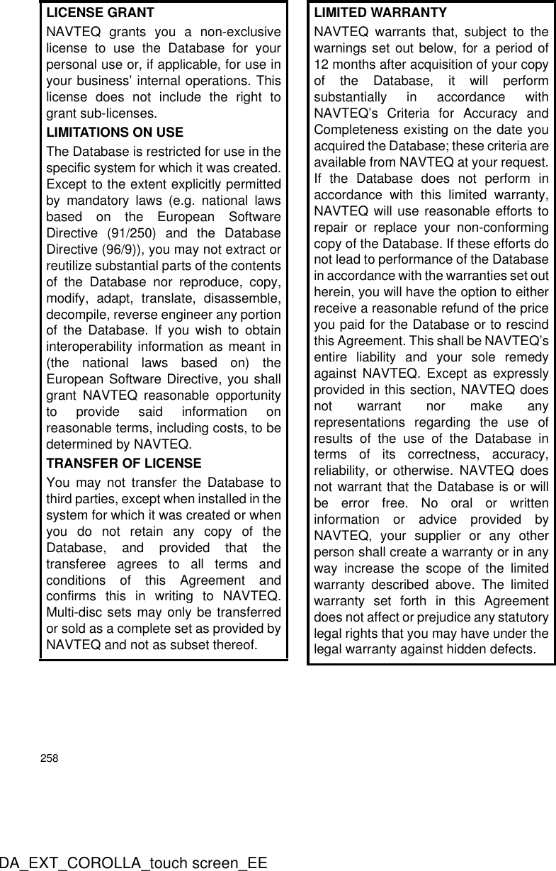 258DA_EXT_COROLLA_touch screen_EELICENSE GRANTNAVTEQ grants you a non-exclusivelicense to use the Database for yourpersonal use or, if applicable, for use inyour business’ internal operations. Thislicense does not include the right togrant sub-licenses.LIMITATIONS ON USEThe Database is restricted for use in thespecific system for which it was created.Except to the extent explicitly permittedby mandatory laws (e.g. national lawsbased on the European SoftwareDirective (91/250) and the DatabaseDirective (96/9)), you may not extract orreutilize substantial parts of the contentsof the Database nor reproduce, copy,modify, adapt, translate, disassemble,decompile, reverse engineer any portionof the Database. If you wish to obtaininteroperability information as meant in(the national laws based on) theEuropean Software Directive, you shallgrant NAVTEQ reasonable opportunityto provide said information onreasonable terms, including costs, to bedetermined by NAVTEQ.TRANSFER OF LICENSE You may not transfer the Database tothird parties, except when installed in thesystem for which it was created or whenyou do not retain any copy of theDatabase, and provided that thetransferee agrees to all terms andconditions of this Agreement andconfirms this in writing to NAVTEQ.Multi-disc sets may only be transferredor sold as a complete set as provided byNAVTEQ and not as subset thereof.LIMITED WARRANTYNAVTEQ warrants that, subject to thewarnings set out below, for a period of12 months after acquisition of your copyof the Database, it will performsubstantially in accordance withNAVTEQ’s Criteria for Accuracy andCompleteness existing on the date youacquired the Database; these criteria areavailable from NAVTEQ at your request.If the Database does not perform inaccordance with this limited warranty,NAVTEQ will use reasonable efforts torepair or replace your non-conformingcopy of the Database. If these efforts donot lead to performance of the Databasein accordance with the warranties set outherein, you will have the option to eitherreceive a reasonable refund of the priceyou paid for the Database or to rescindthis Agreement. This shall be NAVTEQ’sentire liability and your sole remedyagainst NAVTEQ. Except as expresslyprovided in this section, NAVTEQ doesnot warrant nor make anyrepresentations regarding the use ofresults of the use of the Database interms of its correctness, accuracy,reliability, or otherwise. NAVTEQ doesnot warrant that the Database is or willbe error free. No oral or writteninformation or advice provided byNAVTEQ, your supplier or any otherperson shall create a warranty or in anyway increase the scope of the limitedwarranty described above. The limitedwarranty set forth in this Agreementdoes not affect or prejudice any statutorylegal rights that you may have under thelegal warranty against hidden defects.