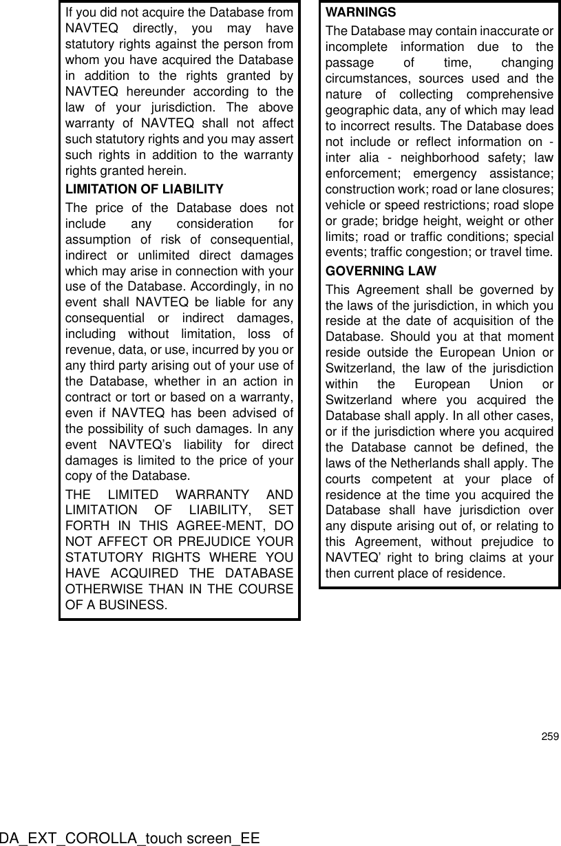 259DA_EXT_COROLLA_touch screen_EEIf you did not acquire the Database fromNAVTEQ directly, you may havestatutory rights against the person fromwhom you have acquired the Databasein addition to the rights granted byNAVTEQ hereunder according to thelaw of your jurisdiction. The abovewarranty of NAVTEQ shall not affectsuch statutory rights and you may assertsuch rights in addition to the warrantyrights granted herein.LIMITATION OF LIABILITYThe price of the Database does notinclude any consideration forassumption of risk of consequential,indirect or unlimited direct damageswhich may arise in connection with youruse of the Database. Accordingly, in noevent shall NAVTEQ be liable for anyconsequential or indirect damages,including without limitation, loss ofrevenue, data, or use, incurred by you orany third party arising out of your use ofthe Database, whether in an action incontract or tort or based on a warranty,even if NAVTEQ has been advised ofthe possibility of such damages. In anyevent NAVTEQ’s liability for directdamages is limited to the price of yourcopy of the Database.THE LIMITED WARRANTY ANDLIMITATION OF LIABILITY, SETFORTH IN THIS AGREE-MENT, DONOT AFFECT OR PREJUDICE YOURSTATUTORY RIGHTS WHERE YOUHAVE ACQUIRED THE DATABASEOTHERWISE THAN IN THE COURSEOF A BUSINESS.WARNINGSThe Database may contain inaccurate orincomplete information due to thepassage of time, changingcircumstances, sources used and thenature of collecting comprehensivegeographic data, any of which may leadto incorrect results. The Database doesnot include or reflect information on -inter alia - neighborhood safety; lawenforcement; emergency assistance;construction work; road or lane closures;vehicle or speed restrictions; road slopeor grade; bridge height, weight or otherlimits; road or traffic conditions; specialevents; traffic congestion; or travel time.GOVERNING LAWThis Agreement shall be governed bythe laws of the jurisdiction, in which youreside at the date of acquisition of theDatabase. Should you at that momentreside outside the European Union orSwitzerland, the law of the jurisdictionwithin the European Union orSwitzerland where you acquired theDatabase shall apply. In all other cases,or if the jurisdiction where you acquiredthe Database cannot be defined, thelaws of the Netherlands shall apply. Thecourts competent at your place ofresidence at the time you acquired theDatabase shall have jurisdiction overany dispute arising out of, or relating tothis Agreement, without prejudice toNAVTEQ’ right to bring claims at yourthen current place of residence.