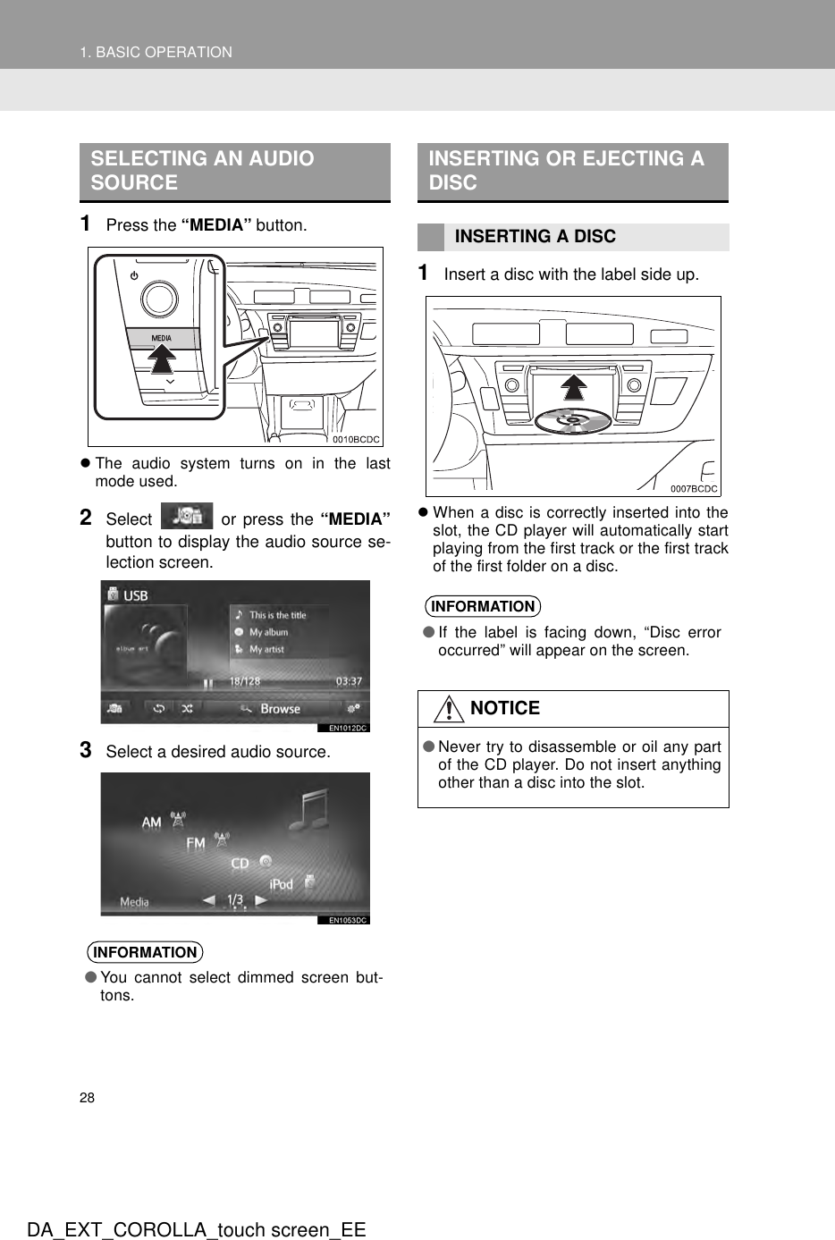 281. BASIC OPERATIONDA_EXT_COROLLA_touch screen_EE1Press the “MEDIA” button.zThe audio system turns on in the lastmode used.2Select   or press the “MEDIA”button to display the audio source se-lection screen.3Select a desired audio source.1Insert a disc with the label side up.zWhen a disc is correctly inserted into theslot, the CD player will automatically startplaying from the first track or the first trackof the first folder on a disc.SELECTING AN AUDIO SOURCEINFORMATION●You cannot select dimmed screen but-tons.INSERTING OR EJECTING A DISCINSERTING A DISCINFORMATION●If the label is facing down, “Disc erroroccurred” will appear on the screen.NOTICE●Never try to disassemble or oil any partof the CD player. Do not insert anythingother than a disc into the slot.