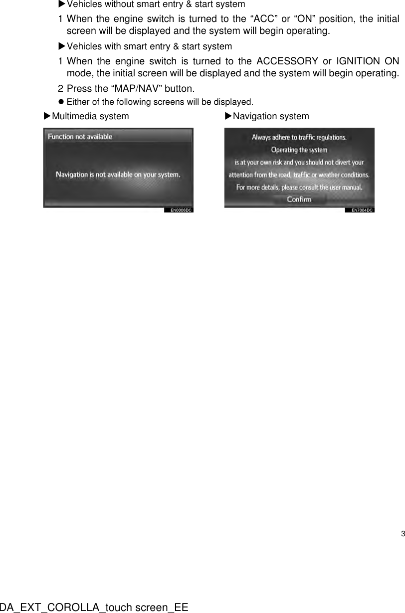 3DA_EXT_COROLLA_touch screen_EEXVehicles without smart entry &amp; start system1 When the engine switch is turned to the “ACC” or “ON” position, the initialscreen will be displayed and the system will begin operating.XVehicles with smart entry &amp; start system1 When the engine switch is turned to the ACCESSORY or IGNITION ONmode, the initial screen will be displayed and the system will begin operating.2 Press the “MAP/NAV” button.zEither of the following screens will be displayed.XMultimedia system XNavigation system