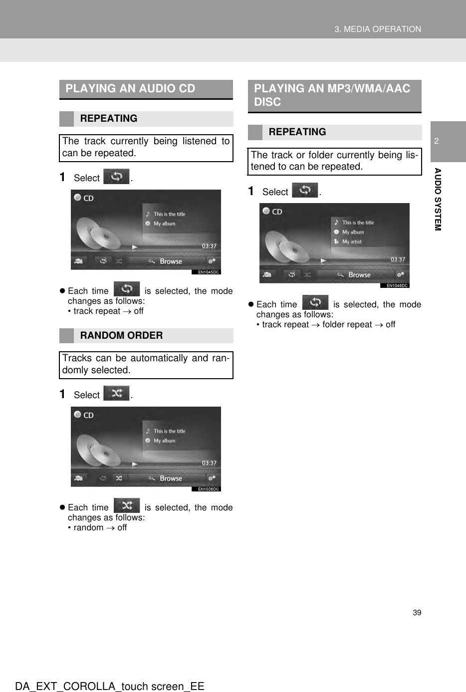 393. MEDIA OPERATIONDA_EXT_COROLLA_touch screen_EE2AUDIO SYSTEM1Select .zEach time   is selected, the modechanges as follows:• track repeat → off1Select .zEach time   is selected, the modechanges as follows:• random → off1Select .zEach time  is selected, the modechanges as follows:• track repeat → folder repeat → offPLAYING AN AUDIO CDREPEATINGThe track currently being listened tocan be repeated.RANDOM ORDERTracks can be automatically and ran-domly selected.PLAYING AN MP3/WMA/AAC DISCREPEATINGThe track or folder currently being lis-tened to can be repeated.