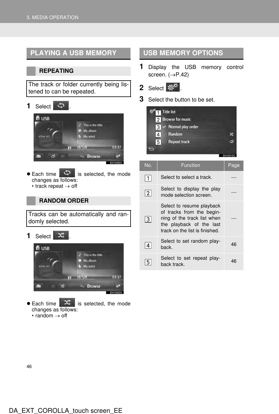 463. MEDIA OPERATIONDA_EXT_COROLLA_touch screen_EE1Select .zEach time   is selected, the modechanges as follows:• track repeat → off1Select .zEach time   is selected, the modechanges as follows:• random → off1Display the USB memory controlscreen. (→P.42)2Select .3Select the button to be set.PLAYING A USB MEMORYREPEATINGThe track or folder currently being lis-tened to can be repeated.RANDOM ORDERTracks can be automatically and ran-domly selected.USB MEMORY OPTIONSNo. Function PageSelect to select a track. Select to display the playmode selection screen. Select to resume playbackof tracks from the begin-ning of the track list whenthe playback of the lasttrack on the list is finished.Select to set random play-back. 46Select to set repeat play-back track. 46