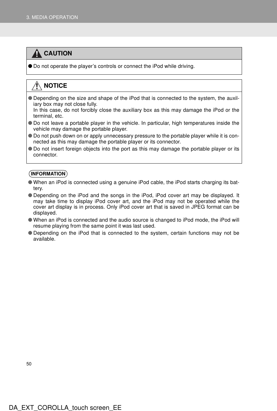 503. MEDIA OPERATIONDA_EXT_COROLLA_touch screen_EECAUTION●Do not operate the player’s controls or connect the iPod while driving.NOTICE●Depending on the size and shape of the iPod that is connected to the system, the auxil-iary box may not close fully. In this case, do not forcibly close the auxiliary box as this may damage the iPod or theterminal, etc.●Do not leave a portable player in the vehicle. In particular, high temperatures inside thevehicle may damage the portable player.●Do not push down on or apply unnecessary pressure to the portable player while it is con-nected as this may damage the portable player or its connector.●Do not insert foreign objects into the port as this may damage the portable player or itsconnector.INFORMATION●When an iPod is connected using a genuine iPod cable, the iPod starts charging its bat-tery.●Depending on the iPod and the songs in the iPod, iPod cover art may be displayed. Itmay take time to display iPod cover art, and the iPod may not be operated while thecover art display is in process. Only iPod cover art that is saved in JPEG format can bedisplayed.●When an iPod is connected and the audio source is changed to iPod mode, the iPod willresume playing from the same point it was last used.●Depending on the iPod that is connected to the system, certain functions may not beavailable.