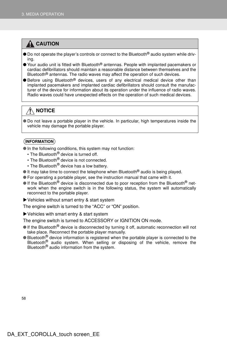 583. MEDIA OPERATIONDA_EXT_COROLLA_touch screen_EECAUTION●Do not operate the player’s controls or connect to the Bluetooth® audio system while driv-ing.●Your audio unit is fitted with Bluetooth® antennas. People with implanted pacemakers orcardiac defibrillators should maintain a reasonable distance between themselves and theBluetooth® antennas. The radio waves may affect the operation of such devices.●Before using Bluetooth® devices, users of any electrical medical device other thanimplanted pacemakers and implanted cardiac defibrillators should consult the manufac-turer of the device for information about its operation under the influence of radio waves.Radio waves could have unexpected effects on the operation of such medical devices.NOTICE●Do not leave a portable player in the vehicle. In particular, high temperatures inside thevehicle may damage the portable player.INFORMATION●In the following conditions, this system may not function:• The Bluetooth® device is turned off.• The Bluetooth® device is not connected.• The Bluetooth® device has a low battery.●It may take time to connect the telephone when Bluetooth® audio is being played.●For operating a portable player, see the instruction manual that came with it.●If the Bluetooth® device is disconnected due to poor reception from the Bluetooth® net-work when the engine switch is in the following status, the system will automaticallyreconnect to the portable player.XVehicles without smart entry &amp; start systemThe engine switch is turned to the “ACC” or “ON” position.XVehicles with smart entry &amp; start systemThe engine switch is turned to ACCESSORY or IGNITION ON mode.●If the Bluetooth® device is disconnected by turning it off, automatic reconnection will nottake place. Reconnect the portable player manually.●Bluetooth® device information is registered when the portable player is connected to theBluetooth® audio system. When selling or disposing of the vehicle, remove theBluetooth® audio information from the system.