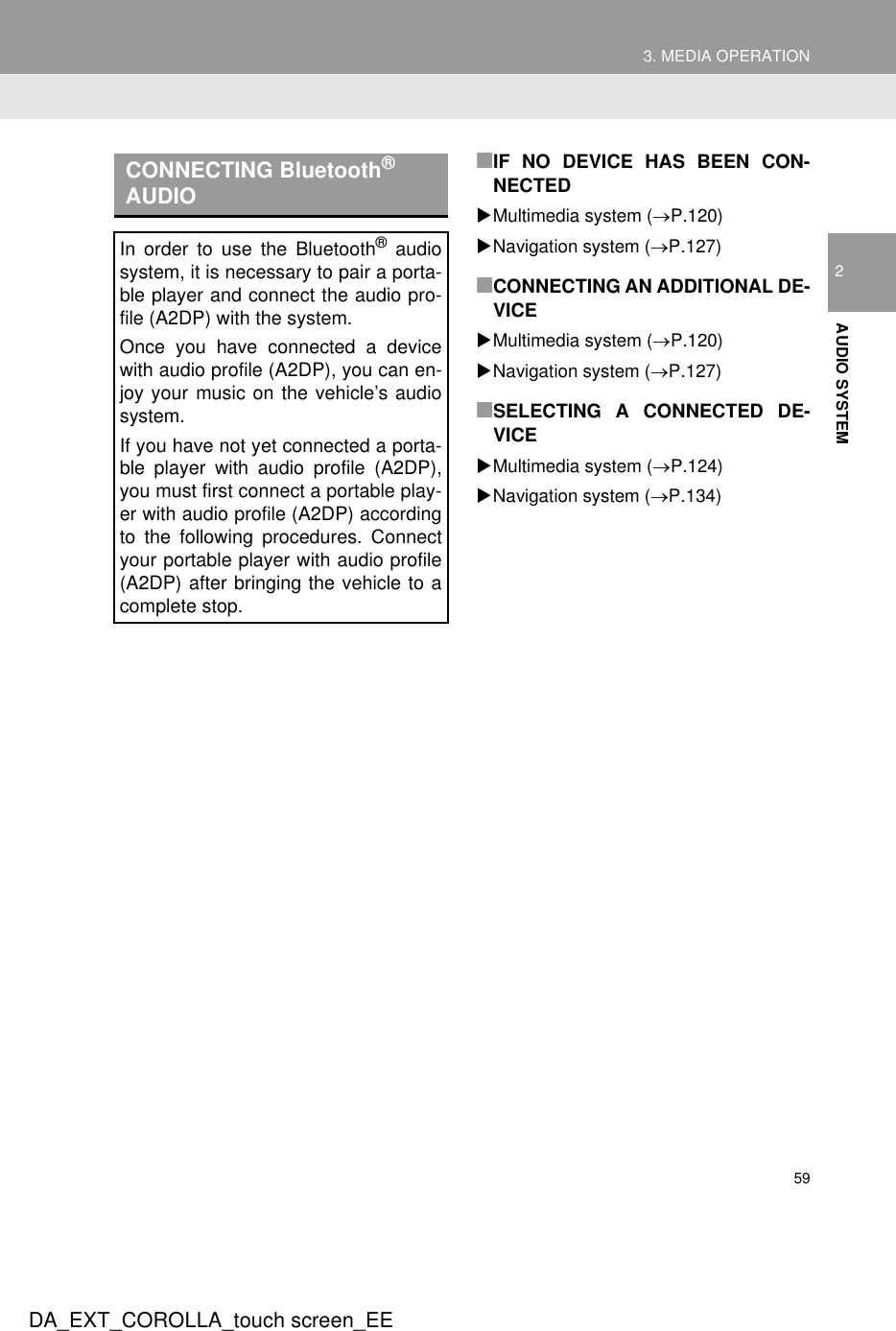 593. MEDIA OPERATIONDA_EXT_COROLLA_touch screen_EE2AUDIO SYSTEM■IF NO DEVICE HAS BEEN CON-NECTEDXMultimedia system (→P.120)XNavigation system (→P.127)■CONNECTING AN ADDITIONAL DE-VICEXMultimedia system (→P.120)XNavigation system (→P.127)■SELECTING A CONNECTED DE-VICEXMultimedia system (→P.124)XNavigation system (→P.134)CONNECTING Bluetooth® AUDIOIn order to use the Bluetooth® audiosystem, it is necessary to pair a porta-ble player and connect the audio pro-file (A2DP) with the system.Once you have connected a devicewith audio profile (A2DP), you can en-joy your music on the vehicle’s audiosystem.If you have not yet connected a porta-ble player with audio profile (A2DP),you must first connect a portable play-er with audio profile (A2DP) accordingto the following procedures. Connectyour portable player with audio profile(A2DP) after bringing the vehicle to acomplete stop.