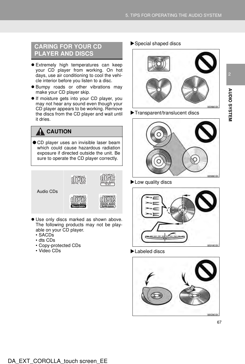 675. TIPS FOR OPERATING THE AUDIO SYSTEMDA_EXT_COROLLA_touch screen_EE2AUDIO SYSTEMzExtremely high temperatures can keepyour CD player from working. On hotdays, use air conditioning to cool the vehi-cle interior before you listen to a disc.zBumpy roads or other vibrations maymake your CD player skip.zIf moisture gets into your CD player, youmay not hear any sound even though yourCD player appears to be working. Removethe discs from the CD player and wait untilit dries.zUse only discs marked as shown above.The following products may not be play-able on your CD player.• SACDs•dts CDs• Copy-protected CDs• Video CDsXSpecial shaped discsXTransparent/translucent discsXLow quality discsXLabeled discsCARING FOR YOUR CD PLAYER AND DISCSCAUTION●CD player uses an invisible laser beamwhich could cause hazardous radiationexposure if directed outside the unit. Besure to operate the CD player correctly.Audio CDs