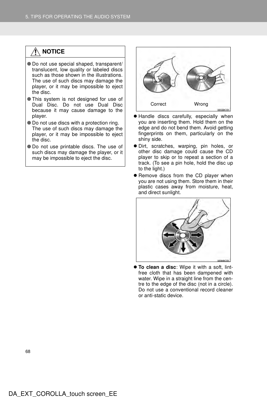 685. TIPS FOR OPERATING THE AUDIO SYSTEMDA_EXT_COROLLA_touch screen_EEzHandle discs carefully, especially whenyou are inserting them. Hold them on theedge and do not bend them. Avoid gettingfingerprints on them, particularly on theshiny side.zDirt, scratches, warping, pin holes, orother disc damage could cause the CDplayer to skip or to repeat a section of atrack. (To see a pin hole, hold the disc upto the light.)zRemove discs from the CD player whenyou are not using them. Store them in theirplastic cases away from moisture, heat,and direct sunlight.zTo clean a disc: Wipe it with a soft, lint-free cloth that has been dampened withwater. Wipe in a straight line from the cen-tre to the edge of the disc (not in a circle).Do not use a conventional record cleaneror anti-static device.NOTICE●Do not use special shaped, transparent/translucent, low quality or labeled discssuch as those shown in the illustrations.The use of such discs may damage theplayer, or it may be impossible to ejectthe disc.●This system is not designed for use ofDual Disc. Do not use Dual Discbecause it may cause damage to theplayer.●Do not use discs with a protection ring. The use of such discs may damage theplayer, or it may be impossible to ejectthe disc.●Do not use printable discs. The use ofsuch discs may damage the player, or itmay be impossible to eject the disc.Correct Wrong