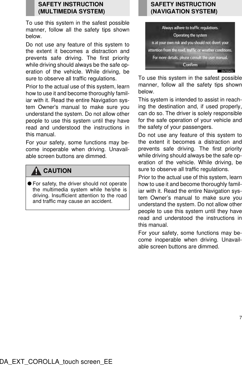 7DA_EXT_COROLLA_touch screen_EETo use this system in the safest possiblemanner, follow all the safety tips shownbelow.Do not use any feature of this system tothe extent it becomes a distraction andprevents safe driving. The first prioritywhile driving should always be the safe op-eration of the vehicle. While driving, besure to observe all traffic regulations. Prior to the actual use of this system, learnhow to use it and become thoroughly famil-iar with it. Read the entire Navigation sys-tem Owner&apos;s manual to make sure youunderstand the system. Do not allow otherpeople to use this system until they haveread and understood the instructions inthis manual.For your safety, some functions may be-come inoperable when driving. Unavail-able screen buttons are dimmed.To use this system in the safest possiblemanner, follow all the safety tips shownbelow.This system is intended to assist in reach-ing the destination and, if used properly,can do so. The driver is solely responsiblefor the safe operation of your vehicle andthe safety of your passengers.Do not use any feature of this system tothe extent it becomes a distraction andprevents safe driving. The first prioritywhile driving should always be the safe op-eration of the vehicle. While driving, besure to observe all traffic regulations. Prior to the actual use of this system, learnhow to use it and become thoroughly famil-iar with it. Read the entire Navigation sys-tem Owner’s manual to make sure youunderstand the system. Do not allow otherpeople to use this system until they haveread and understood the instructions inthis manual.For your safety, some functions may be-come inoperable when driving. Unavail-able screen buttons are dimmed.SAFETY INSTRUCTION (MULTIMEDIA SYSTEM)CAUTION●For safety, the driver should not operatethe multimedia system while he/she isdriving. Insufficient attention to the roadand traffic may cause an accident.SAFETY INSTRUCTION (NAVIGATION SYSTEM)