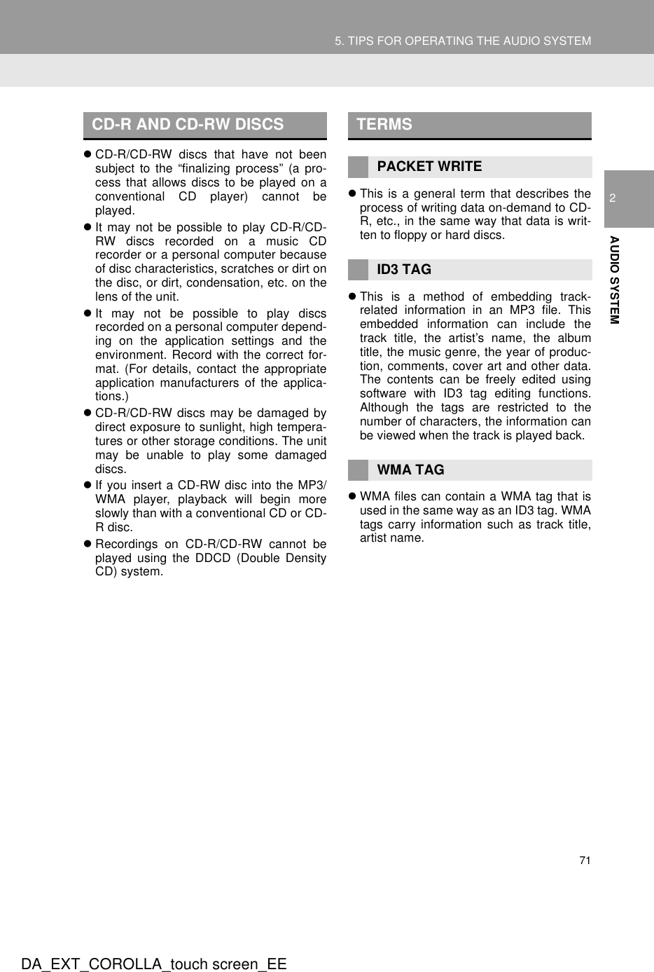 715. TIPS FOR OPERATING THE AUDIO SYSTEMDA_EXT_COROLLA_touch screen_EE2AUDIO SYSTEMzCD-R/CD-RW discs that have not beensubject to the “finalizing process” (a pro-cess that allows discs to be played on aconventional CD player) cannot beplayed.zIt may not be possible to play CD-R/CD-RW discs recorded on a music CDrecorder or a personal computer becauseof disc characteristics, scratches or dirt onthe disc, or dirt, condensation, etc. on thelens of the unit.zIt may not be possible to play discsrecorded on a personal computer depend-ing on the application settings and theenvironment. Record with the correct for-mat. (For details, contact the appropriateapplication manufacturers of the applica-tions.)zCD-R/CD-RW discs may be damaged bydirect exposure to sunlight, high tempera-tures or other storage conditions. The unitmay be unable to play some damageddiscs.zIf you insert a CD-RW disc into the MP3/WMA player, playback will begin moreslowly than with a conventional CD or CD-R disc.zRecordings on CD-R/CD-RW cannot beplayed using the DDCD (Double DensityCD) system.zThis is a general term that describes theprocess of writing data on-demand to CD-R, etc., in the same way that data is writ-ten to floppy or hard discs.zThis is a method of embedding track-related information in an MP3 file. Thisembedded information can include thetrack title, the artist’s name, the albumtitle, the music genre, the year of produc-tion, comments, cover art and other data.The contents can be freely edited usingsoftware with ID3 tag editing functions.Although the tags are restricted to thenumber of characters, the information canbe viewed when the track is played back.zWMA files can contain a WMA tag that isused in the same way as an ID3 tag. WMAtags carry information such as track title,artist name.CD-R AND CD-RW DISCS TERMSPACKET WRITEID3 TAGWMA TAG