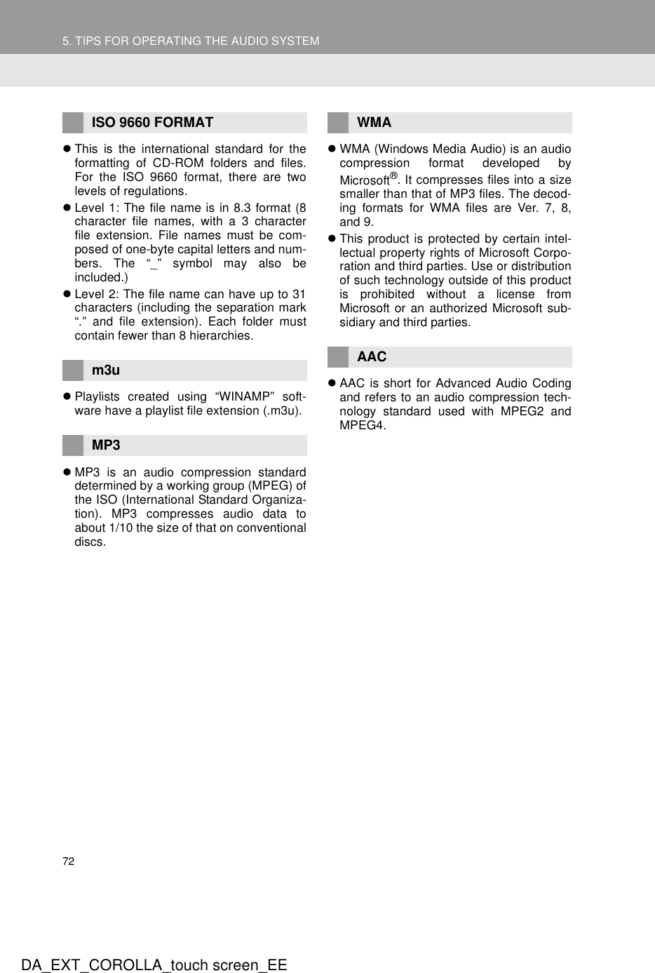 725. TIPS FOR OPERATING THE AUDIO SYSTEMDA_EXT_COROLLA_touch screen_EEzThis is the international standard for theformatting of CD-ROM folders and files.For the ISO 9660 format, there are twolevels of regulations.zLevel 1: The file name is in 8.3 format (8character file names, with a 3 characterfile extension. File names must be com-posed of one-byte capital letters and num-bers. The “_” symbol may also beincluded.)zLevel 2: The file name can have up to 31characters (including the separation mark“.” and file extension). Each folder mustcontain fewer than 8 hierarchies.zPlaylists created using “WINAMP” soft-ware have a playlist file extension (.m3u).zMP3 is an audio compression standarddetermined by a working group (MPEG) ofthe ISO (International Standard Organiza-tion). MP3 compresses audio data toabout 1/10 the size of that on conventionaldiscs.zWMA (Windows Media Audio) is an audiocompression format developed byMicrosoft®. It compresses files into a sizesmaller than that of MP3 files. The decod-ing formats for WMA files are Ver. 7, 8,and 9.zThis product is protected by certain intel-lectual property rights of Microsoft Corpo-ration and third parties. Use or distributionof such technology outside of this productis prohibited without a license fromMicrosoft or an authorized Microsoft sub-sidiary and third parties.zAAC is short for Advanced Audio Codingand refers to an audio compression tech-nology standard used with MPEG2 andMPEG4.ISO 9660 FORMATm3uMP3WMAAAC