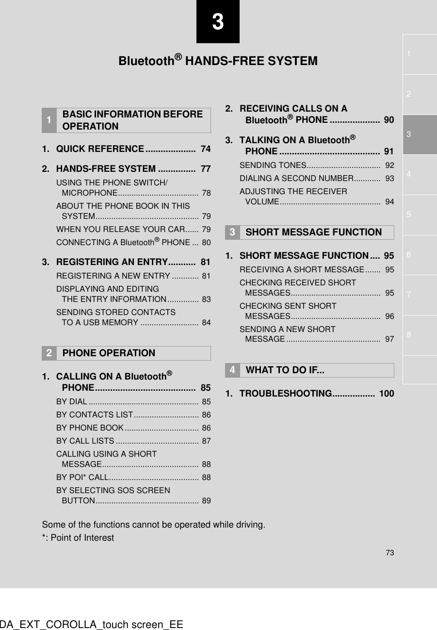 37312543678DA_EXT_COROLLA_touch screen_EE1. QUICK REFERENCE....................  742. HANDS-FREE SYSTEM ...............  77USING THE PHONE SWITCH/MICROPHONE.................................... 78ABOUT THE PHONE BOOK IN THIS SYSTEM.............................................. 79WHEN YOU RELEASE YOUR CAR...... 79CONNECTING A Bluetooth® PHONE ... 803. REGISTERING AN ENTRY...........  81REGISTERING A NEW ENTRY ............ 81DISPLAYING AND EDITING THE ENTRY INFORMATION.............. 83SENDING STORED CONTACTS TO A USB MEMORY .......................... 841. CALLING ON A Bluetooth® PHONE........................................  85BY DIAL................................................. 85BY CONTACTS LIST............................. 86BY PHONE BOOK................................. 86BY CALL LISTS ..................................... 87CALLING USING A SHORT MESSAGE........................................... 88BY POI* CALL........................................ 88BY SELECTING SOS SCREEN BUTTON.............................................. 892. RECEIVING CALLS ON A Bluetooth® PHONE .................... 903. TALKING ON A Bluetooth® PHONE ........................................ 91SENDING TONES.................................  92DIALING A SECOND NUMBER............  93ADJUSTING THE RECEIVER VOLUME.............................................  941. SHORT MESSAGE FUNCTION .... 95RECEIVING A SHORT MESSAGE.......  95CHECKING RECEIVED SHORT MESSAGES........................................  95CHECKING SENT SHORT MESSAGES........................................  96SENDING A NEW SHORT MESSAGE..........................................  971. TROUBLESHOOTING................. 1001BASIC INFORMATION BEFORE OPERATION2PHONE OPERATION3SHORT MESSAGE FUNCTION4WHAT TO DO IF...Bluetooth® HANDS-FREE SYSTEMSome of the functions cannot be operated while driving.*: Point of Interest
