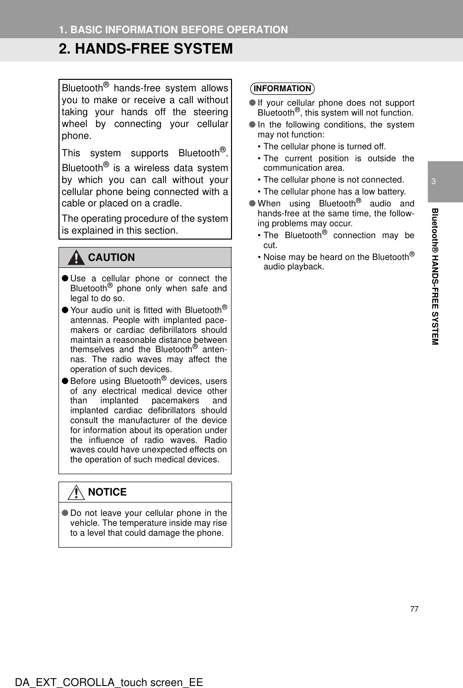 771. BASIC INFORMATION BEFORE OPERATIONDA_EXT_COROLLA_touch screen_EE3Bluetooth® HANDS-FREE SYSTEM2. HANDS-FREE SYSTEMBluetooth® hands-free system allowsyou to make or receive a call withouttaking your hands off the steeringwheel by connecting your cellularphone.This system supports Bluetooth®.Bluetooth® is a wireless data systemby which you can call without yourcellular phone being connected with acable or placed on a cradle.The operating procedure of the systemis explained in this section.CAUTION●Use a cellular phone or connect theBluetooth® phone only when safe andlegal to do so.●Your audio unit is fitted with Bluetooth®antennas. People with implanted pace-makers or cardiac defibrillators shouldmaintain a reasonable distance betweenthemselves and the Bluetooth® anten-nas. The radio waves may affect theoperation of such devices.●Before using Bluetooth® devices, usersof any electrical medical device otherthan implanted pacemakers andimplanted cardiac defibrillators shouldconsult the manufacturer of the devicefor information about its operation underthe influence of radio waves. Radiowaves could have unexpected effects onthe operation of such medical devices.NOTICE●Do not leave your cellular phone in thevehicle. The temperature inside may riseto a level that could damage the phone.INFORMATION●If your cellular phone does not supportBluetooth®, this system will not function.●In the following conditions, the systemmay not function:• The cellular phone is turned off.• The current position is outside thecommunication area.• The cellular phone is not connected.• The cellular phone has a low battery.●When using Bluetooth® audio andhands-free at the same time, the follow-ing problems may occur.• The Bluetooth® connection may becut.• Noise may be heard on the Bluetooth®audio playback.