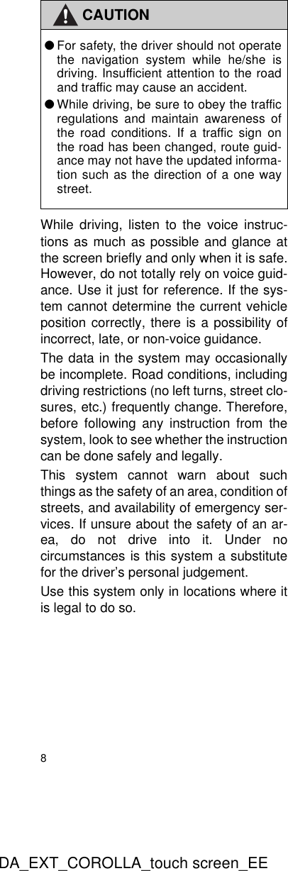 8DA_EXT_COROLLA_touch screen_EEWhile driving, listen to the voice instruc-tions as much as possible and glance atthe screen briefly and only when it is safe.However, do not totally rely on voice guid-ance. Use it just for reference. If the sys-tem cannot determine the current vehicleposition correctly, there is a possibility ofincorrect, late, or non-voice guidance.The data in the system may occasionallybe incomplete. Road conditions, includingdriving restrictions (no left turns, street clo-sures, etc.) frequently change. Therefore,before following any instruction from thesystem, look to see whether the instructioncan be done safely and legally.This system cannot warn about suchthings as the safety of an area, condition ofstreets, and availability of emergency ser-vices. If unsure about the safety of an ar-ea, do not drive into it. Under nocircumstances is this system a substitutefor the driver’s personal judgement.Use this system only in locations where itis legal to do so.CAUTION●For safety, the driver should not operatethe navigation system while he/she isdriving. Insufficient attention to the roadand traffic may cause an accident.●While driving, be sure to obey the trafficregulations and maintain awareness ofthe road conditions. If a traffic sign onthe road has been changed, route guid-ance may not have the updated informa-tion such as the direction of a one waystreet.