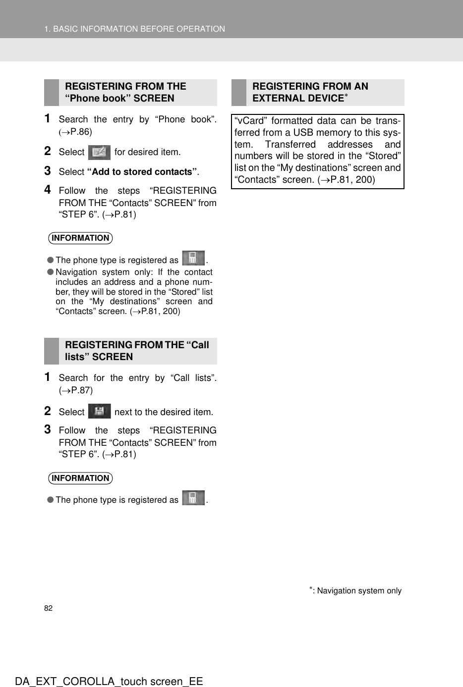 821. BASIC INFORMATION BEFORE OPERATIONDA_EXT_COROLLA_touch screen_EE1Search the entry by “Phone book”.(→P.86)2Select   for desired item.3Select “Add to stored contacts”.4Follow the steps “REGISTERINGFROM THE “Contacts” SCREEN” from“STEP 6”. (→P.81)1Search for the entry by “Call lists”.(→P.87)2Select   next to the desired item.3Follow the steps “REGISTERINGFROM THE “Contacts” SCREEN” from“STEP 6”. (→P.81)REGISTERING FROM THE “Phone book” SCREENINFORMATION●The phone type is registered as  .●Navigation system only: If the contactincludes an address and a phone num-ber, they will be stored in the “Stored” liston the “My destinations” screen and“Contacts” screen. (→P.81, 200)REGISTERING FROM THE “Call lists” SCREENINFORMATION●The phone type is registered as  .REGISTERING FROM AN EXTERNAL DEVICE∗“vCard” formatted data can be trans-ferred from a USB memory to this sys-tem. Transferred addresses andnumbers will be stored in the “Stored”list on the “My destinations” screen and“Contacts” screen. (→P.81, 200)∗: Navigation system only