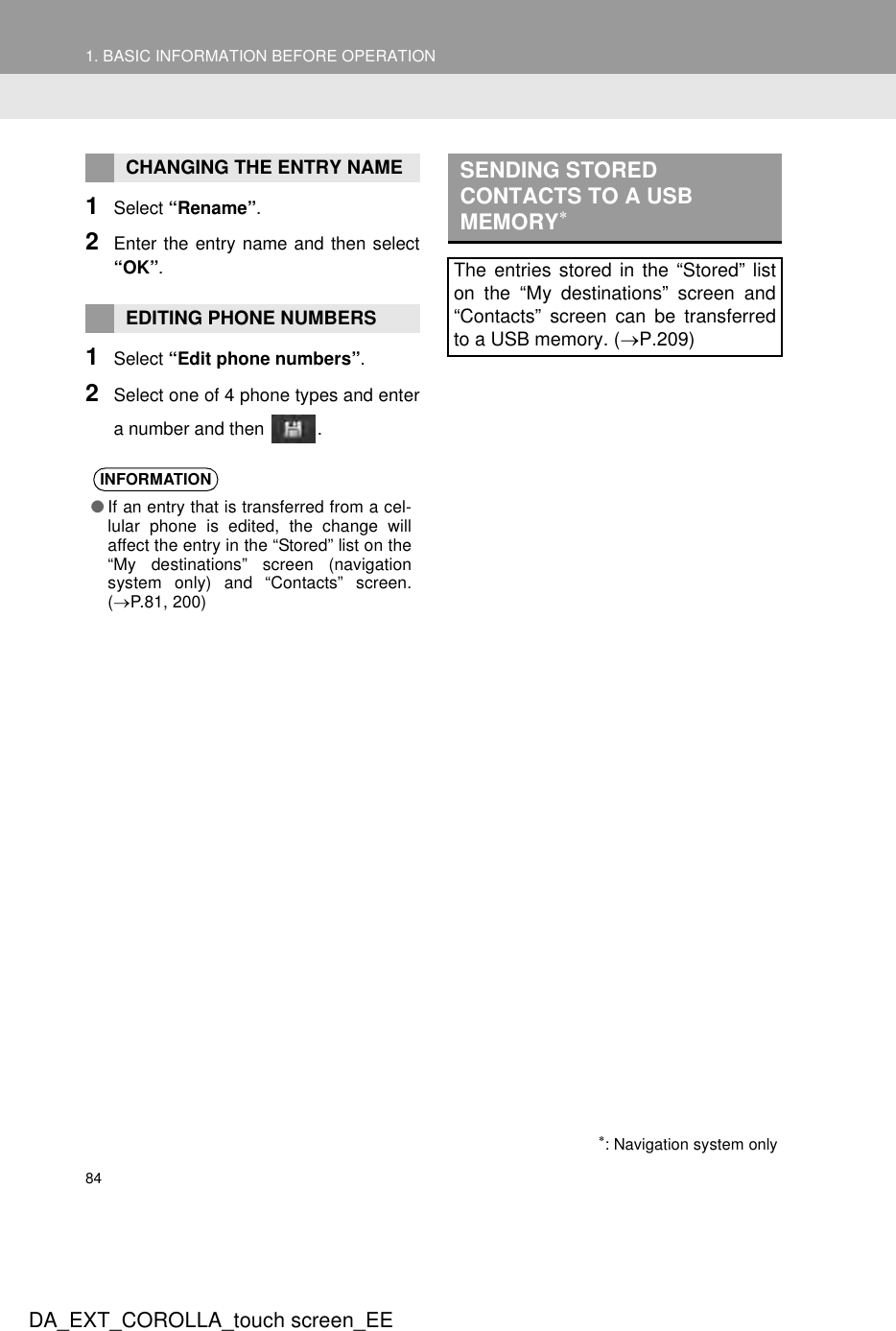 841. BASIC INFORMATION BEFORE OPERATIONDA_EXT_COROLLA_touch screen_EE1Select “Rename”.2Enter the entry name and then select“OK”.1Select “Edit phone numbers”.2Select one of 4 phone types and entera number and then  .CHANGING THE ENTRY NAMEEDITING PHONE NUMBERSINFORMATION●If an entry that is transferred from a cel-lular phone is edited, the change willaffect the entry in the “Stored” list on the“My destinations” screen (navigationsystem only) and “Contacts” screen.(→P.81, 200)SENDING STORED CONTACTS TO A USB MEMORY∗The entries stored in the “Stored” liston the “My destinations” screen and“Contacts” screen can be transferredto a USB memory. (→P.209)∗: Navigation system only