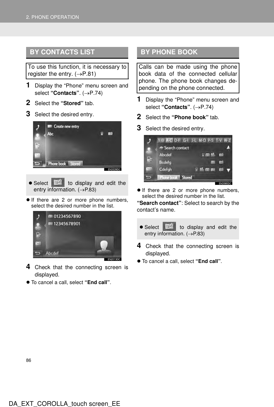 862. PHONE OPERATIONDA_EXT_COROLLA_touch screen_EE1Display the “Phone” menu screen andselect “Contacts”. (→P.74)2Select the “Stored” tab. 3Select the desired entry.zIf there are 2 or more phone numbers,select the desired number in the list.4Check that the connecting screen isdisplayed.zTo cancel a call, select “End call”.1Display the “Phone” menu screen andselect “Contacts”. (→P.74)2Select the “Phone book” tab. 3Select the desired entry.zIf there are 2 or more phone numbers,select the desired number in the list.“Search contact”: Select to search by thecontact’s name.4Check that the connecting screen isdisplayed.zTo cancel a call, select “End call”.BY CONTACTS LISTTo use this function, it is necessary toregister the entry. (→P.81)zSelect   to display and edit theentry information. (→P.83)BY PHONE BOOKCalls can be made using the phonebook data of the connected cellularphone. The phone book changes de-pending on the phone connected.zSelect   to display and edit theentry information. (→P.8 3)