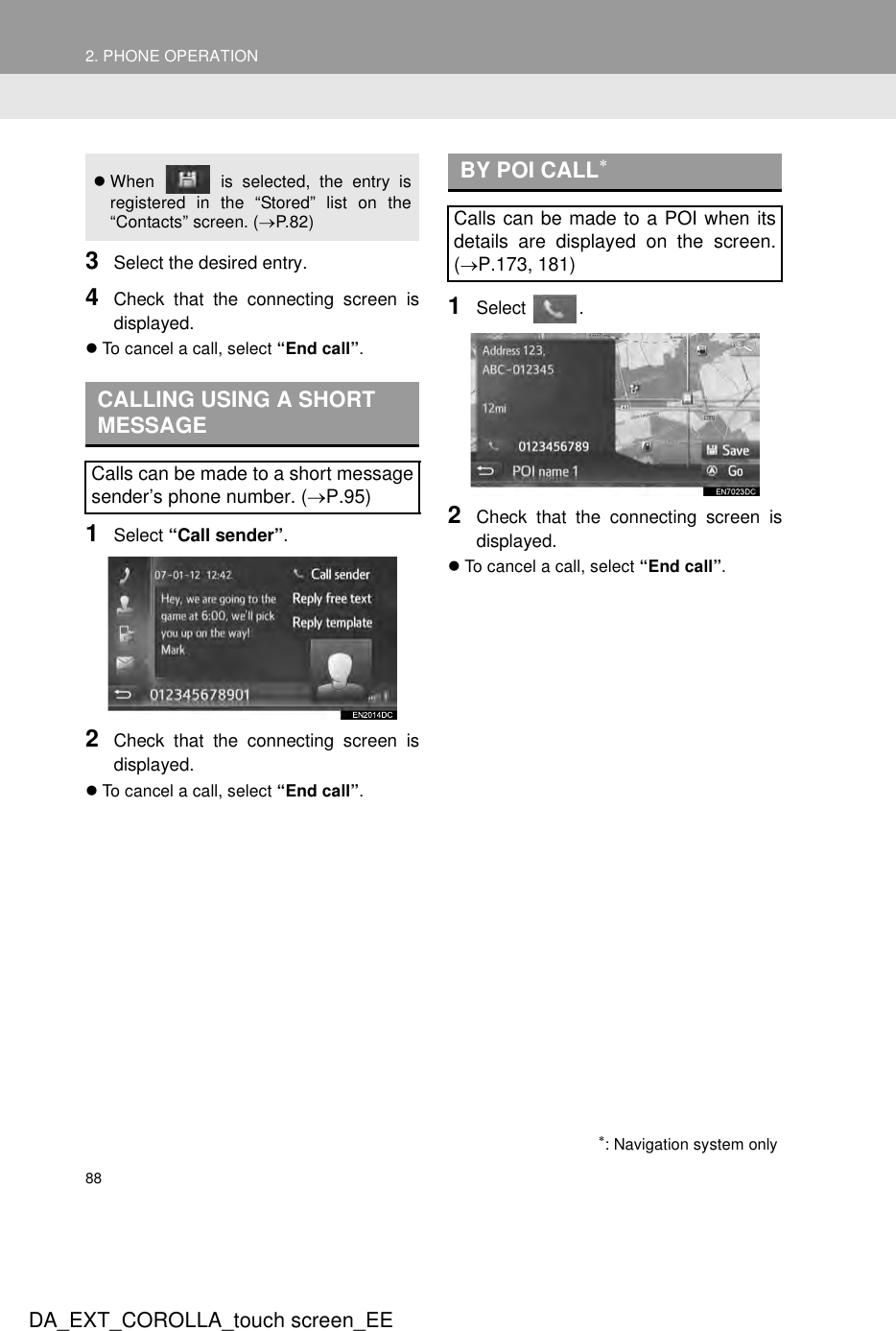 882. PHONE OPERATIONDA_EXT_COROLLA_touch screen_EE3Select the desired entry.4Check that the connecting screen isdisplayed.zTo cancel a call, select “End call”.1Select “Call sender”.2Check that the connecting screen isdisplayed.zTo cancel a call, select “End call”.1Select .2Check that the connecting screen isdisplayed.zTo cancel a call, select “End call”.zWhen   is selected, the entry isregistered in the “Stored” list on the“Contacts” screen. (→P.82 )CALLING USING A SHORT MESSAGECalls can be made to a short messagesender’s phone number. (→P.95)BY POI CALL∗Calls can be made to a POI when itsdetails are displayed on the screen.(→P.173, 181)∗: Navigation system only