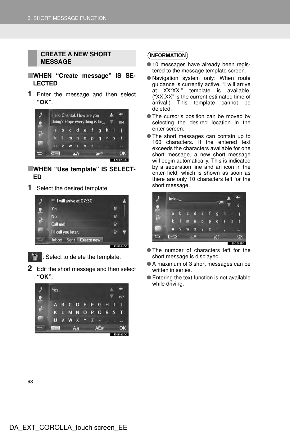 983. SHORT MESSAGE FUNCTIONDA_EXT_COROLLA_touch screen_EE■WHEN “Create message” IS SE-LECTED1Enter the message and then select“OK”.■WHEN “Use template” IS SELECT-ED1Select the desired template.: Select to delete the template.2Edit the short message and then select“OK”.CREATE A NEW SHORT MESSAGE INFORMATION●10 messages have already been regis-tered to the message template screen.●Navigation system only: When routeguidance is currently active, “I will arriveat XX:XX.” template is available.(“XX:XX” is the current estimated time ofarrival.) This template cannot bedeleted.●The cursor’s position can be moved byselecting the desired location in theenter screen.●The short messages can contain up to160 characters. If the entered textexceeds the characters available for oneshort message, a new short messagewill begin automatically. This is indicatedby a separation line and an icon in theenter field, which is shown as soon asthere are only 10 characters left for theshort message.●The number of characters left for theshort message is displayed.●A maximum of 3 short messages can bewritten in series.●Entering the text function is not availablewhile driving.