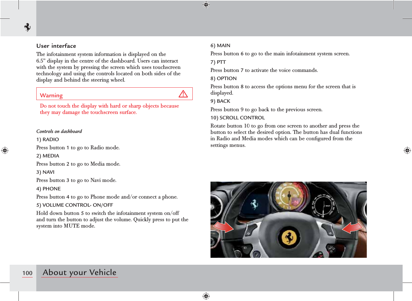 100 About your VehicleUser interfaceThe infotainment system information is displayed on the 6.5” display in the centre of the dashboard. Users can interact with the system by pressing the screen which uses touchscreen technology and using the controls located on both sides of the display and behind the steering wheel.Warning Do not touch the display with hard or sharp objects because they may damage the touchscreen surface.Controls on dashboard1) RADIOPress button 1 to go to Radio mode. 2) MEDIAPress button 2 to go to Media mode.3) NAVIPress button 3 to go to Navi mode.4) PHONEPress button 4 to go to Phone mode and/or connect a phone.5) VOLUME CONTROL- ON/OFFHold down button 5 to switch the infotainment system on/off and turn the button to adjust the volume. Quickly press to put the system into MUTE mode.6) MAINPress button 6 to go to the main infotainment system screen.7) PTTPress button 7 to activate the voice commands.8) OPTIONPress button 8 to access the options menu for the screen that is displayed.9) BACKPress button 9 to go back to the previous screen.10) SCROLL CONTROLRotate button 10 to go from one screen to another and press the button to select the desired option. The button has dual functions in Radio and Media modes which can be conﬁgured from the settings menus.