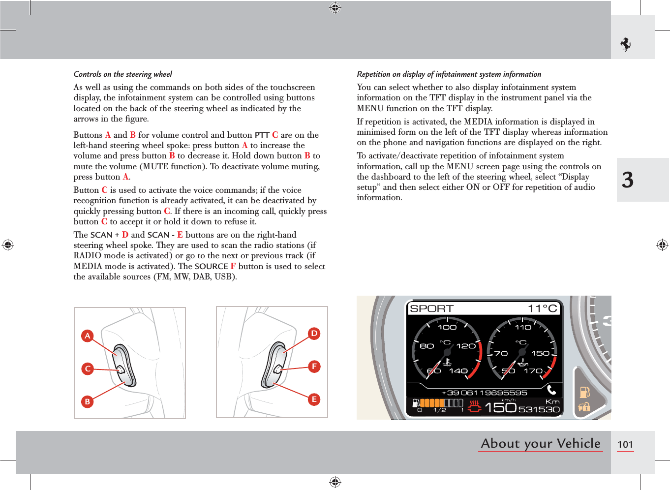 1013About your VehicleControls on the steering wheelAs well as using the commands on both sides of the touchscreen display, the infotainment system can be controlled using buttons located on the back of the steering wheel as indicated by the arrows in the ﬁgure.Buttons A and B for volume control and button PTT C are on the left-hand steering wheel spoke: press button A to increase the volume and press button B to decrease it. Hold down button B to mute the volume (MUTE function). To deactivate volume muting, press button A.Button C is used to activate the voice commands; if the voice recognition function is already activated, it can be deactivated by quickly pressing button C. If there is an incoming call, quickly press button C to accept it or hold it down to refuse it.The SCAN + D and SCAN - E buttons are on the right-hand steering wheel spoke. They are used to scan the radio stations (if RADIO mode is activated) or go to the next or previous track (if MEDIA mode is activated). The SOURCE F button is used to select the available sources (FM, MW, DAB, USB).Repetition on display of infotainment system informationYou can select whether to also display infotainment system information on the TFT display in the instrument panel via the MENU function on the TFT display.If repetition is activated, the MEDIA information is displayed in minimised form on the left of the TFT display whereas information on the phone and navigation functions are displayed on the right.To activate/deactivate repetition of infotainment system information, call up the MENU screen page using the controls on the dashboard to the left of the steering wheel, select “Display setup” and then select either ON or OFF for repetition of audio information.ACBDF E