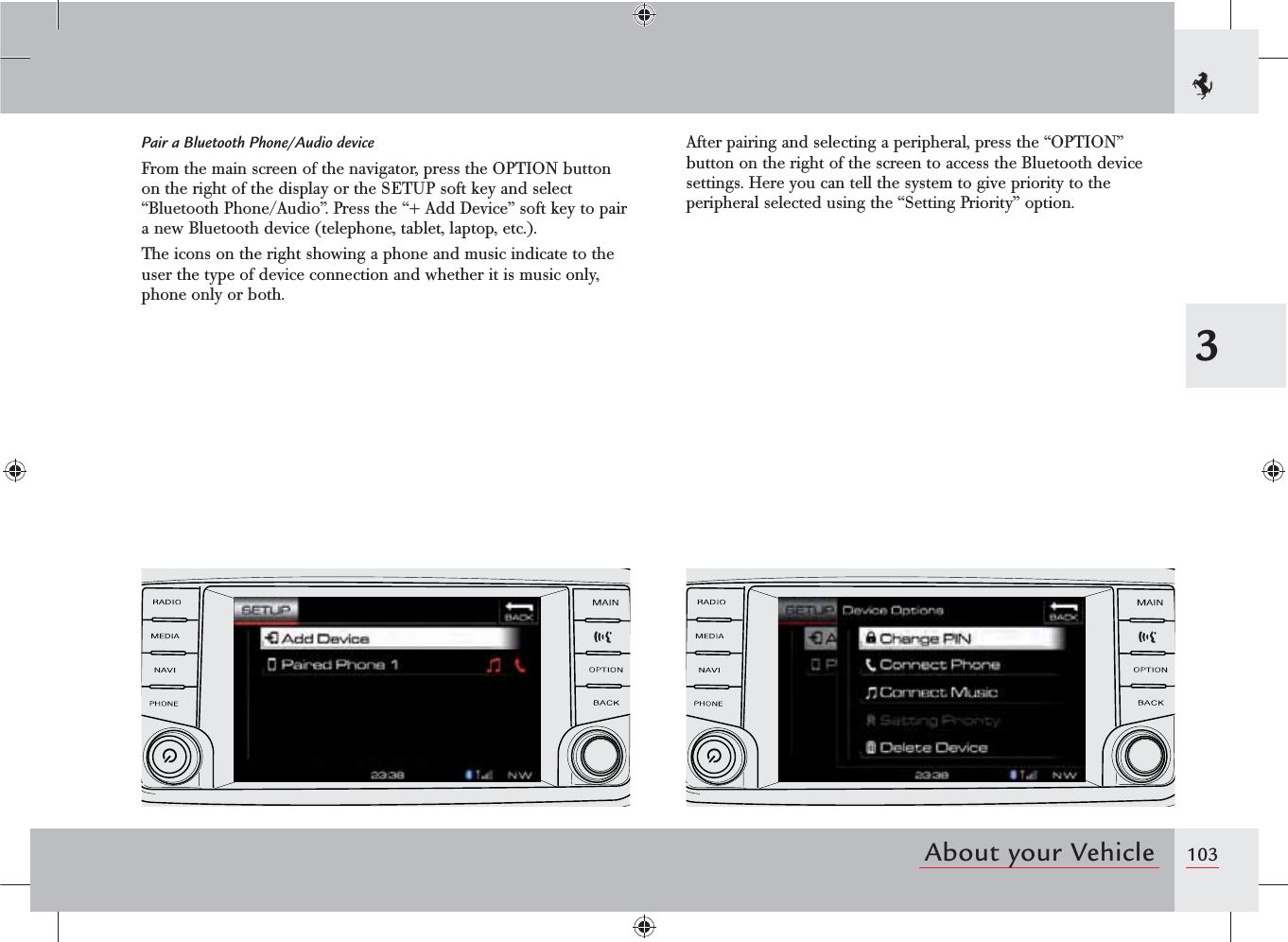 1033About your VehiclePair a Bluetooth Phone/Audio deviceFrom the main screen of the navigator, press the OPTION button on the right of the display or the SETUP soft key and select “Bluetooth Phone/Audio”. Press the “+ Add Device” soft key to pair a new Bluetooth device (telephone, tablet, laptop, etc.).The icons on the right showing a phone and music indicate to the user the type of device connection and whether it is music only, phone only or both.After pairing and selecting a peripheral, press the “OPTION” button on the right of the screen to access the Bluetooth device settings. Here you can tell the system to give priority to the peripheral selected using the “Setting Priority” option.