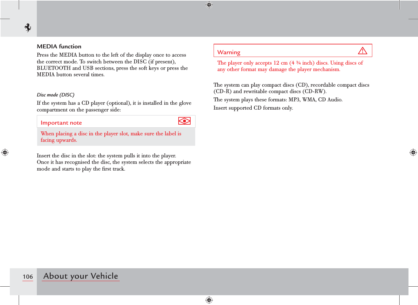 106 About your VehicleMEDIA functionPress the MEDIA button to the left of the display once to access the correct mode. To switch between the DISC (if present), BLUETOOTH and USB sections, press the soft keys or press the MEDIA button several times.Disc mode (DISC)If the system has a CD player (optional), it is installed in the glove compartment on the passenger side:Important note When placing a disc in the player slot, make sure the label is facing upwards.Insert the disc in the slot: the system pulls it into the player.Once it has recognised the disc, the system selects the appropriate mode and starts to play the ﬁrst track.Warning The player only accepts 12 cm (4 ¾ inch) discs. Using discs of any other format may damage the player mechanism.The system can play compact discs (CD), recordable compact discs (CD-R) and rewritable compact discs (CD-RW).The system plays these formats: MP3, WMA, CD Audio.Insert supported CD formats only.